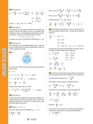 228 Alternativa b.                                                                       MT и m                m и v2         M
                                                                                        Para a Terra: G                 2
                                                                                                                                  ϭ        T
                                                                                                                                             ⇒ v2 ϭ G T
                                                                                                                                                T
                                Mx              3 и mT                        3    mT                            R                      R             R
                       gx ϭ G        → gx ϭ G              2
                                                                   → gx ϭ        иG 2
                                R2
                                 x              ( 5R T )                      25   RT                      ML и m                 m и vL
                                                                                                                                       2
                                                                                                                                                 M
                                                                                        Para a Lua: G               2
                                                                                                                             ϭ           ⇒ vL ϭ G L
                                                                                                                                            2

                                                                              3                                 R                   R             R
                                                                       gx ϭ      g
                                                                             25 T       Substituindo MT ϭ 81 и ML, temos:
                                                                       gx ϭ 1,2 m/s2                                         2
                       Logo: Px ϭ mgx ϭ 50 и 1,2 ϭ 60 N                                  v2   v2 ⎛ v ⎞   81 и ML        1
                                                                                          T
                                                                                            ϭ L ⇒⎜ T ⎟ ϭ         ⇒ vL ϭ   и vT
                                                                                         MT  ML  ⎝ vL ⎠    ML           9
                       229 Alternativa d.
                       A aceleração da gravidade depende da distância do                234 a) Da tabela, percebemos que a razão entre T2 e
                       corpo ao centro do planeta. Como no equador esta                 D3 para qualquer planeta vale 1. Então, para o planeta
                       distância é maior, a aceleração da gravidade é menor,            X temos:
                       ocorrendo o inverso nos pólos terrestres. Como                     2
                                                                                         Tx
                                       P ϭ m и g ⇒ P N Ͼ P E.                                  ϭ1         D3 ϭ T2
                                                                                                           x    x
                                                                                         D3
                                                                                          x
                       A massa, por sua vez, permanece invariável (mN ϭ mE).                              D3 ϭ 1252
                                                                                                           x


                       230 Alternativa d.                                                                 D3 ϭ (53)2
                                                                                                           x

                       Esta sensação de imponderabilidade ocorre toda vez                                 Dx ϭ          3
                                                                                                                            53 и 53 → Dx ϭ 5 и 5 ϭ 25 U.A.
                       que os corpos sofrem a mesma aceleração, caindo na
SIMULADÃO: RESOLUÇÃO




                       mesma direção e sentido.                                         b) Supondo as órbitas praticamente circulares, as ve-
                                                                                        locidades orbitais médias são dadas por:
                       231 a)                     míssil           ←
                                                                   v                           2 и ␲ и Dx                         ⎧ Dx ϭ 25 U.A.
                                                                                        vx ϭ                                      ⎪
                                                                                                   Tx                             ⎪ DT ϭ 1 U.A.
                                                      ←
                                                      P                                                                           ⎨
                                                                                               2␲ и D T                           ⎪ Tx ϭ 125 a
                                                                                        vT ϭ                                      ⎪
                                                               R                                 TT                               ⎩ TT ϭ 1a
                                             Terra
                                                                                         vx    2␲D x     T
                                                                                            ϭ          и T
                                                                                         vT   2␲ и D T   Tx
                       Um corpo em órbita circular está sob a ação exclusiva             vx   25    1    1
                       de seu peso:                                                         ϭ    и     ϭ
                                                                                         vT    1   125   5
                       Rc ϭ P ⇒
                                                                                        235 a) Como a aceleração da gravidade na superfície
                                            v2
                       m и ac ϭ m и g ⇒        ϭgІvϭ                   gиR              de um planeta esférico de massa M e raio R pode ser
                                            R
                                                                                                                                            GиM
                       Іvϭ      10 и 6,4 и 106 ⇒ v ϭ 8 000 m/s                          calculada pela expressão: g ϭ
                                                                                                                                             R2

                       b) v ϭ ⌬s І ⌬t ϭ ⌬s
                                                                                        Para Marte e Terra teremos, respectivamente:
                              ⌬t         v
                                                                                               G и MM                                 G и MT
                                                                                        gM ϭ                (1) e gT ϭ                          (2)
                       Observando-se apenas uma volta:                                           RM
                                                                                                      2
                                                                                                                                       RT
                                                                                                                                            2


                             2и␲иR   2 и 3 и 6,4 и 106
                       Tϭ          ϭ                                   І T ϭ 4 800 s    Dividindo-se a expressão (1) pela expressão (2):
                               v          8 и 103                                                                                                     2
                                                                                                                              2
                                                                                         gM     MM      RT     M   ⎛ R ⎞
                                                                                            ϭGи      и        ϭ M и⎜ T ⎟ ϭ
                       232 Alternativa c.                                                gT     RM
                                                                                                   2   G и MT  MT ⎝ RM ⎠
                       O período orbital independe da massa de satélite; de-                                2
                                                                                                ⎛ 1 ⎞
                       pende apenas da altura da órbita. Como ambos os                  ϭ 0,1 и ⎜     ⎟
                       satélites apresentam órbitas de mesma altura, seus                       ⎝ 0,5 ⎠
                       períodos devem ser iguais.
                                                                                                      gM
                                                                                        Portanto:        ϭ 0,4
                                                                                                      gT
                       233 Dado: mT ϭ 81 и mL
                                                                                        b) O alcance horizontal de um corpo lançado obliqua-
                       Nos dois casos, cabe a igualdade Fgrav. ϭ Fcp ⇒
                                                                                        mente com velocidade v0 é dado pela expressão
                           Mиm    mv2                                                         v2 и sen 2␣
                       G      2
                                ϭ                                                       Lϭ 0              .
                            R      R                                                                g


                                                     190 RESOLUÇÃO
 