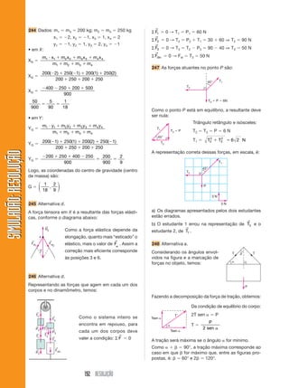 244 Dados: m1 ϭ m3 ϭ 200 kg; m2 ϭ m4 ϭ 250 kg                                    →
                                                                                                      Σ F1 ϭ 0 → T1 ϭ P1 ϭ 60 N
                                                   x1 ϭ Ϫ2, x2 ϭ Ϫ1, x3 ϭ 1, x4 ϭ 2                     →
                                                                                                      Σ F2 ϭ 0 → T2 ϭ P2 ϩ T1 ϭ 30 ϩ 60 ⇒ T2 ϭ 90 N
                                                   y1 ϭ Ϫ1, y2 ϭ 1, y3 ϭ 2, y4 ϭ Ϫ1                     →
                       • em X :                                                                       Σ F3 ϭ 0 → T3 ϭ T2 Ϫ P3 ϭ 90 Ϫ 40 ⇒ T3 ϭ 50 N
                                                                                                        →
                            m1 и x1 ϩ m2 x 2 ϩ m3 x 3 ϩ m4 x 4                                        Σ Fdin ϭ 0 → Fel ϭ T3 ϭ 50 N
                       XG ϭ
                                  m1 ϩ m2 ϩ m3 ϩ m4
                                                                                                      247 As forças atuantes no ponto P são:
                            200(Ϫ2) ϩ 250(Ϫ1) ϩ 200(1) ϩ 250(2)
                       XG ϭ
                                 200 ϩ 250 ϩ 200 ϩ 250                                                                                                   T1
                                                                                                                                                45°
                            Ϫ400 Ϫ 250 ϩ 200 ϩ 500                                                                              T2
                       XG ϭ
                                     900
                        50    5     1                                                                                                             T3 ϭ P ϭ 6N
                            ϭ    ϭ
                        900   90   18
                                                                                                      Como o ponto P está em equilíbrio, a resultante deve
                                                                                                      ser nula:
                       • em Y :
                                                                                                                                     Triângulo retângulo e isósceles:
                                       m1 и y1 ϩ m2 y2 ϩ m3 y3 ϩ m4 y4
                       YG ϭ                                                                              T1
                                            m1 ϩ m2 ϩ m3 ϩ m4                                                          T3 ϭ P        T 2 ϭ T3 ϭ P ϭ 6 N
                                                                                                         45°
                                                                                                                                     T1 ϭ       T2 ϩ T3 ϭ 6 2 N
                                                                                                                                                 2    2
                       YG ϭ 200(Ϫ1) ϩ 250(1) ϩ 200(2) ϩ 250(Ϫ1)                                               T2
                                 200 ϩ 250 ϩ 200 ϩ 250
SIMULADÃO: RESOLUÇÃO




                                                                                                      A representação correta dessas forças, em escala, é:
                                       Ϫ200 ϩ 250 ϩ 400 Ϫ 250   200   2
                       YG ϭ                                   ϭ     ϭ
                                                900             900   9                                                                                  T1
                                                                                                                                            45°
                       Logo, as coordenadas do centro de gravidade (centro                                                      T2
                       de massa) são:
                          ⎛ 1   2 ⎞
                       Gϭ ⎜   ,   ⎟                                                                                                         P
                          ⎝ 18 9 ⎠
                                                                                                                                                    3N

                       245 Alternativa d.                                                                                                                 3N

                       A força tensora em X é a resultante das forças elásti-                         a) Os diagramas apresentados pelos dois estudantes
                       cas, conforme o diagrama abaixo:                                               estão errados.
                                                                                                                                                                        →
                                        ←
                                                                                                      b) O estudante 1 errou na representação de T2 e o
                                        Rx                                                                                      →
                                                            Como a força elástica depende da          estudante 2, de T1 .
                                   x                        elongação, quanto mais “esticado” o
                        ←                    ←                                        →
                        Fel
                            1
                                             Fel
                                                 2
                                                            elástico, mais o valor de Fel . Assim a   248 Alternativa a.
                                   ←
                                   T                        correção mais eficiente corresponde       Considerando os ângulos envol-                            T   ␤       T
                                                            às posições 3 e 6.                        vidos na figura e a marcação de
                                                                                                                                                                ␣
                                                                                                      forças no objeto, temos:

                       246 Alternativa d.
                       Representando as forças que agem em cada um dos                                                                                                  P
                       corpos e no dinamômetro, temos:
                                                                                                      Fazendo a decomposição da força de tração, obtemos:

                                                                                                                                     Da condição de equilíbrio do corpo:
                              ←
                              T2                                                                                         T           2T sen ␣ ϭ P
                                                 ←
                                                 T2                Como o sistema inteiro se          Tsen ␣
                                                                                                                                               P
                                                                   encontra em repouso, para                       ␣                 Tϭ
                                                                                                                                            2 sen ␣
                              ←        ←
                              P2       T1
                                        ←
                                                 ←
                                                 P3                cada um dos corpos deve                             Tsen ␣
                              ←
                              T1        T3                                                →
                                                 ←
                                                 T3                valer a condição: Σ F ϭ 0          A tração será máxima se o ângulo ␣ for mínimo.
                                                     ←                                                Como ␣ ϩ ␤ ϭ 90°, a tração máxima corresponde ao
                              ←                      Fdin
                              P2                                                                      caso em que ␤ for máximo que, entre as figuras pro-
                                                                                                      postas, é: ␤ ϭ 60° e 2␤ ϭ 120°.


                                                                      192 RESOLUÇÃO
 