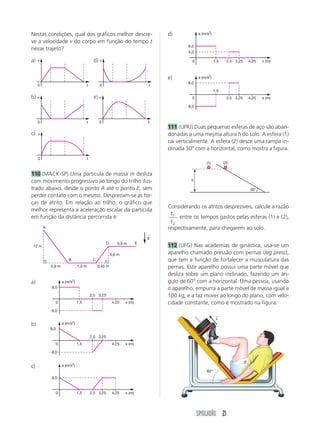 Nestas condições, qual dos gráficos melhor descre-                                   d)             a (m/s2)

ve a velocidade v do corpo em função do tempo t
                                                                                              8,0
nesse trajeto?
                                                                                              4,0

a)   v                                         d) v                                             0              1,5     2,5 3,25   4,25   x (m)



                                                                                     e)             a (m/s2)
                                                                                              8,0
     0                                  t           0                            t
                                                                                                               1,5
b)   v                                         e) v                                             0                      2,5 3,25   4,25   x (m)

                                                                                            Ϫ8,0



     0                                  t          0                             t
                                                                                     111 (UFRJ) Duas pequenas esferas de aço são aban-
c)   v                                                                               donadas a uma mesma altura h do solo. A esfera (1)
                                                                                     cai verticalmente. A esfera (2) desce uma rampa in-
                                                                                     clinada 30° com a horizontal, como mostra a figura.
     0                                    t
                                                                                                         (1)         (2)

110 (MACK-SP) Uma partícula de massa m desliza
com movimento progressivo ao longo do trilho ilus-                                             h

trado abaixo, desde o ponto A até o ponto E, sem                                                                                  30°
perder contato com o mesmo. Desprezam-se as for-
ças de atrito. Em relação ao trilho, o gráfico que
                                                                                     Considerando os atritos desprezíveis, calcule a razão
melhor representa a aceleração escalar da partícula
                                                                                       t1
em função da distância percorrida é:                                                      entre os tempos gastos pelas esferas (1) e (2),
                                                                                      t2
         A                                                                           respectivamente, para chegarem ao solo.
                                                                                 ←
                                                                                 g
                                                         D      0,9 m        E
 12 m                                                                                112 (UFG) Nas academias de ginástica, usa-se um
                                                             0,6 m                   aparelho chamado pressão com pernas (leg press),
                           B                   C                                     que tem a função de fortalecer a musculatura das
              0,9 m               1,0 m            0,45 m                            pernas. Este aparelho possui uma parte móvel que
                                                                                     desliza sobre um plano inclinado, fazendo um ân-
a)                     a (m/s2)                                                      gulo de 60° com a horizontal. Uma pessoa, usando
              8,0                                                                    o aparelho, empurra a parte móvel de massa igual a
                                              2,5 3,25                               100 kg, e a faz mover ao longo do plano, com velo-
                   0              1,5                         4,25   x (m)           cidade constante, como é mostrado na figura.
             Ϫ8,0
                                                                                                                →
                                                                                                                v
b)                     a (m/s2)
             8,0

                                              2,5 3,25
                   0              1,5                         4,25   x (m)

             Ϫ8,0


c)                     a (m/s2)
                                                                                                         60°
              8,0


                   0              1,5         2,5 3,25        4,25   x (m)




                                                                                                    SIMULADÃO 21
 