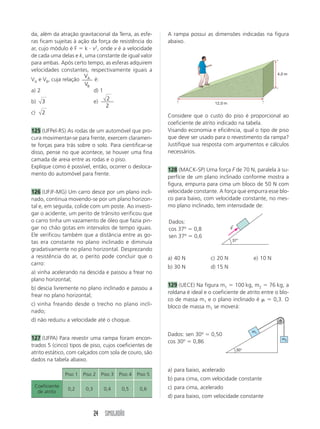 da, além da atração gravitacional da Terra, as esfe-        A rampa possui as dimensões indicadas na figura
ras ficam sujeitas à ação da força de resistência do        abaixo.
ar, cujo módulo é F ϭ k и v2, onde v é a velocidade
de cada uma delas e k, uma constante de igual valor
para ambas. Após certo tempo, as esferas adquirem
velocidades constantes, respectivamente iguais a
                                                                                                              4,0 m
                       V
VA e VB, cuja relação A é:
                       VB
a) 2                       d) 1
                                 2
b) 3                       e)                                                    12,0 m
                                2
c) 2
                                                            Considere que o custo do piso é proporcional ao
                                                            coeficiente de atrito indicado na tabela.
125 (UFPel-RS) As rodas de um automóvel que pro-            Visando economia e eficiência, qual o tipo de piso
cura movimentar-se para frente, exercem claramen-           que deve ser usado para o revestimento da rampa?
te forças para trás sobre o solo. Para cientificar-se       Justifique sua resposta com argumentos e cálculos
disso, pense no que acontece, se houver uma fina            necessários.
camada de areia entre as rodas e o piso.
Explique como é possível, então, ocorrer o desloca-
                                                            128 (MACK-SP) Uma força F de 70 N, paralela à su-
mento do automóvel para frente.
                                                            perfície de um plano inclinado conforme mostra a
                                                            figura, empurra para cima um bloco de 50 N com
126 (UFJF-MG) Um carro desce por um plano incli-            velocidade constante. A força que empurra esse blo-
nado, continua movendo-se por um plano horizon-             co para baixo, com velocidade constante, no mes-
tal e, em seguida, colide com um poste. Ao investi-         mo plano inclinado, tem intensidade de:
gar o acidente, um perito de trânsito verificou que
o carro tinha um vazamento de óleo que fazia pin-           Dados:
                                                                                          ←
gar no chão gotas em intervalos de tempo iguais.            cos 37º ϭ 0,8                 F
Ele verificou também que a distância entre as go-           sen 37º ϭ 0,6
                                                                                          37°
tas era constante no plano inclinado e diminuía
gradativamente no plano horizontal. Desprezando
a resistência do ar, o perito pode concluir que o           a) 40 N            c) 20 N              e) 10 N
carro:
                                                            b) 30 N            d) 15 N
a) vinha acelerando na descida e passou a frear no
plano horizontal;
                                                            129 (UECE) Na figura m1 ϭ 100 kg, m2 ϭ 76 kg, a
b) descia livremente no plano inclinado e passou a
                                                            roldana é ideal e o coeficiente de atrito entre o blo-
frear no plano horizontal;
                                                            co de massa m1 e o plano inclinado é ␮ ϭ 0,3. O
c) vinha freando desde o trecho no plano incli-             bloco de massa m1 se moverá:
nado;
d) não reduziu a velocidade até o choque.

                                                                                                    m1
                                                            Dados: sen 30o ϭ 0,50
127 (UFPA) Para revestir uma rampa foram encon-                                                                 m2
                                                            cos 30o ϭ 0,86
trados 5 (cinco) tipos de piso, cujos coeficientes de
                                                                                              30°
atrito estático, com calçados com sola de couro, são
dados na tabela abaixo.
                                                            a) para baixo, acelerado
               Piso 1   Piso 2   Piso 3   Piso 4   Piso 5
                                                            b) para cima, com velocidade constante
 Coeficiente                                                c) para cima, acelerado
                0,2      0,3      0,4      0,5      0,6
  de atrito
                                                            d) para baixo, com velocidade constante


                               24 SIMULADÃO
 