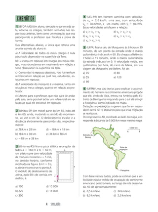 4 (UEL-PR) Um homem caminha com velocida-
 CINEMÁTICA                                             de v H ϭ 3,6 km/h, uma ave, com velocidade
                                                        vA ϭ 30 m/min, e um inseto, com vI ϭ 60 cm/s.
 1 (EFOA-MG) Um aluno, sentado na carteira da sa-       Essas velocidades satisfazem a relação:
la, observa os colegas, também sentados nas res-
                                                        a) vI Ͼ vH Ͼ vA            d) vA Ͼ vH Ͼ vI
pectivas carteiras, bem como um mosquito que voa
perseguindo o professor que fiscaliza a prova da        b) vA Ͼ vI Ͼ vH            e) vH Ͼ vI Ͼ vA
turma.                                                  c) vH Ͼ vA Ͼ vI
Das alternativas abaixo, a única que retrata uma
análise correta do aluno é:                              5 (UFPA) Maria saiu de Mosqueiro às 6 horas e 30
                                                        minutos, de um ponto da estrada onde o marco
a) A velocidade de todos os meus colegas é nula
                                                        quilométrico indicava km 60. Ela chegou a Belém às
para todo observador na superfície da Terra.
                                                        7 horas e 15 minutos, onde o marco quilométrico
b) Eu estou em repouso em relação aos meus cole-        da estrada indicava km 0. A velocidade média, em
gas, mas nós estamos em movimento em relação a          quilômetros por hora, do carro de Maria, em sua
todo observador na superfície da Terra.                 viagem de Mosqueiro até Belém, foi de:
c) Como não há repouso absoluto, não há nenhum          a) 45                      d) 80
referencial em relação ao qual nós, estudantes, es-     b) 55                      e) 120
tejamos em repouso.
                                                        c) 60
d) A velocidade do mosquito é a mesma, tanto em
relação ao meus colegas, quanto em relação ao pro-       6 (UFRN) Uma das teorias para explicar o apareci-
fessor.                                                 mento do homem no continente americano propõe
e) Mesmo para o professor, que não pára de andar        que ele, vindo da Ásia, entrou na América pelo Es-
pela sala, seria possível achar um referencial em re-   treito de Bering e foi migrando para o sul até atingir
lação ao qual ele estivesse em repouso.                 a Patagônia, como indicado no mapa.
                                                        Datações arqueológicas sugerem que foram neces-
 2 (Unitau-SP) Um móvel parte do km 50, indo até        sários cerca de 10 000 anos para que essa migração
o km 60, onde, mudando o sentido do movimen-            se realizasse.
to, vai até o km 32. O deslocamento escalar e a         O comprimento AB, mostrado ao lado do mapa, cor-
distância efetivamente percorrida são, respectiva-      responde à distância de 5 000 km nesse mesmo mapa.
mente:
                                                                                                       5 000 km
a) 28 km e 28 km           d) Ϫ18 km e 18 km
                                                                                                 A                B
b) 18 km e 38 km           e) 38 km e 18 km             Estreito de
                                                          Bering
c) Ϫ18 km e 38 km

 3 (Unisinos-RS) Numa pista atlética retangular de                                       Rota de
lados a ϭ 160 m e b ϭ 60 m,              b                                               migração

um atleta corre com velocidade
de módulo constante v ϭ 5 m/s,
no sentido horário, conforme
mostrado na figura. Em t ϭ 0 s,
                                                 a
o atleta encontra-se no ponto A.
                                                                                           Patagônia
O módulo do deslocamento do
atleta, após 60 s de corrida, em ←
                                 v                      Com base nesses dados, pode-se estimar que a ve-
metros, é:
                                  A
                                                        locidade escalar média de ocupação do continente
                                                        americano pelo homem, ao longo da rota desenha-
a) 100                     d) 10 000                    da, foi de aproximadamente:
b) 220                     e) 18 000                    a) 0,5 km/ano              c) 24 km/ano
c) 300                                                  b) 8,0 km/ano              d) 2,0 km/ano


                           4 SIMULADÃO
 