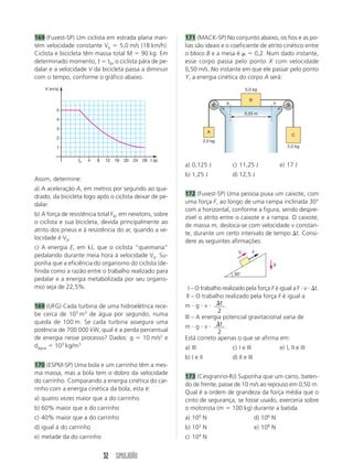 169 (Fuvest-SP) Um ciclista em estrada plana man-            171 (MACK-SP) No conjunto abaixo, os fios e as po-
tém velocidade constante V0 ϭ 5,0 m/s (18 km/h).             lias são ideais e o coeficiente de atrito cinético entre
Ciclista e bicicleta têm massa total M ϭ 90 kg. Em           o bloco B e a mesa é ␮ ϭ 0,2. Num dado instante,
determinado momento, t ϭ t0, o ciclista pára de pe-          esse corpo passa pelo ponto X com velocidade
dalar e a velocidade V da bicicleta passa a diminuir         0,50 m/s. No instante em que ele passar pelo ponto
com o tempo, conforme o gráfico abaixo.                      Y, a energia cinética do corpo A será:
    V (m/s)                                                                                  5,0 kg

                                                                                               B
                                                                                  X                        Y
          5
                                                                                             0,25 m
          4

          3
                                                                           A
                                                                                                                     C
          2
                                                                         2,0 kg
          1                                                                                                        2,0 kg


                 t0   4   8   12   16   20   24   28 t (s)
                                                             a) 0,125 J               c) 11,25 J               e) 17 J
                                                             b) 1,25 J                d) 12,5 J
Assim, determine:
a) A aceleração A, em metros por segundo ao qua-
drado, da bicicleta logo após o ciclista deixar de pe-       172 (Fuvest-SP) Uma pessoa puxa um caixote, com
dalar.                                                       uma força F, ao longo de uma rampa inclinada 30°
                                                             com a horizontal, conforme a figura, sendo despre-
b) A força de resistência total FR, em newtons, sobre
                                                             zível o atrito entre o caixote e a rampa. O caixote,
o ciclista e sua bicicleta, devida principalmente ao
                                                             de massa m, desloca-se com velocidade v constan-
atrito dos pneus e à resistência do ar, quando a ve-
                                                             te, durante um certo intervalo de tempo ⌬t. Consi-
locidade é V0.
                                                             dere as seguintes afirmações:
c) A energia E, em kJ, que o ciclista “queimaria”
                                                                                         V         F
pedalando durante meia hora à velocidade V0. Su-
ponha que a eficiência do organismo do ciclista (de-                                                       g
finida como a razão entre o trabalho realizado para                                   30°
pedalar e a energia metabolizada por seu organis-
mo) seja de 22,5%.                                           III – O trabalho realizado pela força F é igual a F и v и ⌬t.
                                                             III – O trabalho realizado pela força F é igual a
169 (UFG) Cada turbina de uma hidroelétrica rece-            m и g и v и ⌬t .
                                                                            2
be cerca de 103 m3 de água por segundo, numa                 III – A energia potencial gravitacional varia de
queda de 100 m. Se cada turbina assegura uma
                                                             m и g и v и ⌬t .
potência de 700 000 kW, qual é a perda percentual                           2
de energia nesse processo? Dados: g ϭ 10 m/s2 e              Está correto apenas o que se afirma em:
dágua ϭ 103 kg/m3                                            a) III                   c) I e III               e) I, II e III
                                                             b) I e II                d) II e III
170 (ESPM-SP) Uma bola e um carrinho têm a mes-
ma massa, mas a bola tem o dobro da velocidade
                                                             173 (Cesgranrio-RJ) Suponha que um carro, baten-
do carrinho. Comparando a energia cinética do car-
                                                             do de frente, passe de 10 m/s ao repouso em 0,50 m.
rinho com a energia cinética da bola, esta é:
                                                             Qual é a ordem de grandeza da força média que o
a) quatro vezes maior que a do carrinho                      cinto de segurança, se fosse usado, exerceria sobre
b) 60% maior que a do carrinho                               o motorista (m ϭ 100 kg) durante a batida.
c) 40% maior que a do carrinho                               a) 100 N                               d) 106 N
d) igual à do carrinho                                       b) 102 N                               e) 108 N
e) metade da do carrinho                                     c) 104 N


                              32 SIMULADÃO
 