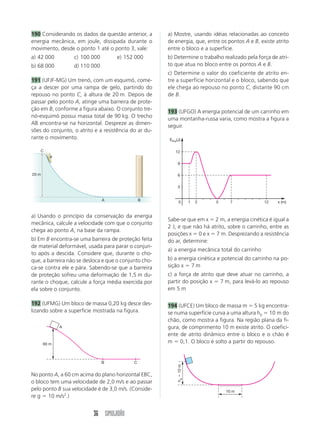 190 Considerando os dados da questão anterior, a       a) Mostre, usando idéias relacionadas ao conceito
energia mecânica, em joule, dissipada durante o        de energia, que, entre os pontos A e B, existe atrito
movimento, desde o ponto 1 até o ponto 3, vale:        entre o bloco e a superfície.
a) 42 000         c) 100 000        e) 152 000         b) Determine o trabalho realizado pela força de atri-
b) 68 000         d) 110 000                           to que atua no bloco entre os pontos A e B.
                                                       c) Determine o valor do coeficiente de atrito en-
191 (UFJF-MG) Um trenó, com um esquimó, come-          tre a superfície horizontal e o bloco, sabendo que
ça a descer por uma rampa de gelo, partindo do         ele chega ao repouso no ponto C, distante 90 cm
repouso no ponto C, à altura de 20 m. Depois de        de B.
passar pelo ponto A, atinge uma barreira de prote-
ção em B, conforme a figura abaixo. O conjunto tre-
                                                       193 (UFGO) A energia potencial de um carrinho em
nó-esquimó possui massa total de 90 kg. O trecho       uma montanha-russa varia, como mostra a figura a
AB encontra-se na horizontal. Despreze as dimen-       seguir.
sões do conjunto, o atrito e a resistência do ar du-
rante o movimento.                                     EPot(J)

    C                                                     12


                                                            9

20 m                                                        6


                                                            3


                               A                B            0         1   2   5    7            12    x (m)


a) Usando o princípio da conservação da energia
                                                       Sabe-se que em x ϭ 2 m, a energia cinética é igual a
mecânica, calcule a velocidade com que o conjunto
                                                       2 J, e que não há atrito, sobre o carrinho, entre as
chega ao ponto A, na base da rampa.
                                                       posições x ϭ 0 e x ϭ 7 m. Desprezando a resistência
b) Em B encontra-se uma barreira de proteção feita     do ar, determine:
de material deformável, usada para parar o conjun-
                                                       a) a energia mecânica total do carrinho
to após a descida. Considere que, durante o cho-
que, a barreira não se desloca e que o conjunto cho-   b) a energia cinética e potencial do carrinho na po-
ca-se contra ele e pára. Sabendo-se que a barreira     sição x ϭ 7 m
de proteção sofreu uma deformação de 1,5 m du-         c) a força de atrito que deve atuar no carrinho, a
rante o choque, calcule a força média exercida por     partir do posição x ϭ 7 m, para levá-lo ao repouso
ela sobre o conjunto.                                  em 5 m

192 (UFMG) Um bloco de massa 0,20 kg desce des-        194 (UFCE) Um bloco de massa m ϭ 5 kg encontra-
lizando sobre a superfície mostrada na figura.         se numa superfície curva a uma altura h0 ϭ 10 m do
                                                       chão, como mostra a figura. Na região plana da fi-
              A                                        gura, de comprimento 10 m existe atrito. O coefici-
                                                       ente de atrito dinâmico entre o bloco e o chão é
       60 m
                                                       m ϭ 0,1. O bloco é solto a partir do repouso.


                               B            C
                                                           ha ϭ 10 m




No ponto A, a 60 cm acima do plano horizontal EBC,
o bloco tem uma velocidade de 2,0 m/s e ao passar
pelo ponto B sua velocidade é de 3,0 m/s. (Conside-                                10 m
re g ϭ 10 m/s2.)


                          36 SIMULADÃO
 