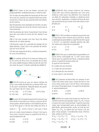 221 (UFSC) Sobre as leis de Kepler, assinale a(s)          225 (UFSM-RS) Dois corpos esféricos de mesma
proposição(ões) verdadeira(s) para o sistema solar.        massa têm seus centros separados por uma certa
(01) O valor da velocidade de revolução da Terra em        distância, maior que o seu diâmetro. Se a massa de
torno do Sol, quando sua trajetória está mais próxi-       um deles for reduzida à metade e a distância entre
ma do Sol, é maior do que quando está mais afasta-         seus centros, duplicada, o módulo da força de atra-
da do mesmo.                                               ção gravitacional que existe entre eles estará multi-
                                                           plicado por:
(02) Os planetas mais afastados do Sol têm um perí-
odo de revolução em torno do mesmo maior que os            a) 8              c) 1               e) 1
                                                                                                    8
mais próximos.                                             b) 4              d) 1
(04) Os planetas de maior massa levam mais tempo                                 4
para dar uma volta em torno do Sol, devido à sua
                                                           226 (PUCC-SP) Considere um planeta que tenha raio
inércia.
                                                           e massa duas vezes maiores que os da Terra. Sendo
(08) O Sol está situado num dos focos da órbita            a aceleração da gravidade na superfície da Terra igual
elíptica de um dado planeta.                               a 10 m/s2, na superfície daquele planeta ela vale,
(16) Quanto maior for o período de rotação de um           em metros por segundo ao quadrado:
dado planeta, maior será o seu período de revolu-          a) 2,5             c) 10              e) 20
ção em torno do Sol.
                                                           b) 5,0             d) 15
(32) No caso especial da Terra, a órbita é exatamen-
te uma circunferência.
                                                           227 (UFAL) Para que a aceleração da gravidade num
                                                           ponto tenha intensidade de 1,1 m/s2 (nove vezes
222 Um satélite artificial A se move em órbita circu-      menor que na superfície da Terra), a distância desse
lar em torno da Terra com um período de 25 dias.           ponto à superfície terrestre deve ser:
Um outro satélite B possui órbita circular de raio 9 ve-   a) igual ao raio terrestre
zes maior do que A. Calcule o período do satélite B.
                                                           b) o dobro do raio terrestre
                                                           c) o triplo do raio terrestre
                  R       A
                                                           d) o sêxtuplo do raio terrestre
                                9R                         e) nove vezes o raio terrestre
          Terra                              B

                                                           228 (UE Sudoeste da Bahia-BA) Um planeta X tem
223 (ITA-SP) Estima-se que em alguns bilhões de            massa três vezes maior que a massa da Terra e raio
anos o raio médio da órbita da Lua estará 50% mai-         cinco vezes maior que o raio da Terra. Uma pessoa
or do que é atualmente. Naquela época seu perío-           de massa 50 kg deve pesar, na superfície do planeta
do, que hoje é de 27,3 dias, seria:                        X, aproximadamente:
a) 14,1 dias          c) 27,3 dias     d) 41,0 dias        a) 40 N            c) 50 N            e) 80 N
b) 18,2 dias          d) 41,0 dias                         b) 60 N            d) 70 N


224 (Fuvest-SP) A Estação Espacial Internacional, que      229 (UFMG) Um corpo está situado ao nível do mar
está sendo construída num esforço conjunto de di-          e próximo da linha do equador. Sejam mE e PE a massa
versos países, deverá orbitar a uma distância do cen-      e o peso do corpo nessa posição. Suponha que esse
tro da Terra igual a 1,05 do raio médio da Terra. A        corpo seja transportado para as proximidades do
              F                                            pólo Norte, permanecendo, ainda, ao nível do mar.
razão R ϭ e , entre a força Fe com que a Terra             Sejam mN e PN, os valores de sua massa e de seu
              F
atrai um corpo nessa Estação e a força F com que a         peso nessa posição. Considerando essas informa-
Terra atrai o mesmo corpo na superfície da Terra, é        ções, pode-se afirmar que:
aproximadamente de:                                        a) mN ϭ mE e PN ϭ PE      d) mN ϭ mE e PN Ͼ PE
a) 0,02               c) 0,10          e) 0,90             b) mN ϭ mE e PN Ͻ PE         e) mN Ͻ mE e PN ϭ PE
b) 0,05               c) 0,10                              c) mN Ͼ mE e PN Ͼ PE


                                                                        SIMULADÃO 41
 