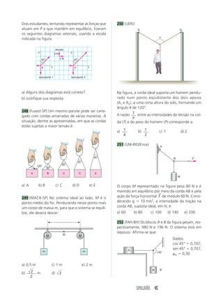 Dois estudantes, tentando representar as forças que                           250 (UERJ)
atuam em P e que mantêm em equilíbrio, fizeram                                              A1                            A2
os seguintes diagramas vetoriais, usando a escala
                                                                                                          ␪
indicada na figura.

                                 escala
            y                                  y
                                3N

                45°                  3N            45°


                P           x                       P             x


            estudante 1                        estudante 2




a) Alguns dos diagramas está correto?                                         Na figura, a corda ideal suporta um homem pendu-
b) Justifique sua resposta.                                                   rado num ponto eqüidistante dos dois apoios
                                                                              (A1 e A2), a uma certa altura do solo, formando um
                                                                              ângulo ␪ de 120°.
248 (Fuvest-SP) Um mesmo pacote pode ser carre-
gado com cordas amarradas de várias maneiras. A                               A razão T entre as intensidades da tensão na cor-
                                                                                        P
situação, dentre as apresentadas, em que as cordas                            da (T) e do peso do homem (P) corresponde a:
estão sujeitas a maior tensão é:
                                                                              a) 1          b) 1          c) 1              d) 2
                                                                                 4             2

                                                                              251 (UNI-RIO/Ence)          A



                                                                        30°                                                        ←
                                                                                                                    B              F
                                                        45°
                                         60°
           120°
                      90°
       A              B                  C               C               E
                                                                                                                        M


a) A        b) B                 c) C              d) D               e) E    O corpo M representado na figura pesa 80 N e é
                                                                              mantido em equilíbrio por meio da corda AB e pela
                                                                                                       →
249 (MACK-SP) No sistema ideal ao lado, M é o                                 ação da força horizontal F de módulo 60 N. Consi-
ponto médio do fio. Pendurando nesse ponto mais                               derando g ϭ 10 m/s2, a intensidade da tração na
um corpo de massa m, para que o sistema se equili-                            corda AB, suposta ideal, em N, é:
bre, ele deverá descer:                                                       a) 60       b) 80    c) 100        d) 140        e) 200

                                                                              252 (FAFI-BH) Os blocos A e B da figura pesam, res-
                                                                              pectivamente, 980 N e 196 N. O sistema está em
                                                                              repouso. Afirma-se que:
                                         M
                                                                                                                   Dados:
                                                                                                                   cos 45° ϭ 0,707;
                                                                                      A                            sen 45° ϭ 0,707;
                  m                                           m                                         135°
                                                                                                                   ␮K ϭ 0,30

a) 0,5 m                    c) 1 m                           e) 2 m
                                                                                                    B     B
b)     2   m                d)       3
       2


                                                                                           SIMULADÃO 45
 