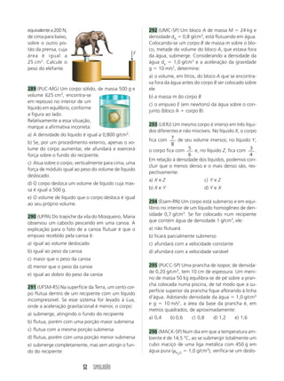 equivalente a 200 N,                                   292 (UMC-SP) Um bloco A de massa M ϭ 24 kg e
de cima para baixo,                                    densidade dA ϭ 0,8 g/cm3, está flutuando em água.
sobre o outro pis-                                     Colocando-se um corpo B de massa m sobre o blo-
tão da prensa, cuja                                →   co, metade do volume do bloco A, que estava fora
                                                   F
área é igual a                                         da água, submerge. Considerando a densidade da
25 cm2. Calcule o                                      água da ϭ 1,0 g/cm3 e a aceleração da gravidade
peso do elefante.                                      g ϭ 10 m/s2, determine:
                                                       a) o volume, em litros, do bloco A que se encontra-
                                                       va fora da água antes do corpo B ser colocado sobre
289 (PUC-MG) Um corpo sólido, de massa 500 g e         ele
volume 625 cm3, encontra-se                            b) a massa m do corpo B
em repouso no interior de um
                                                       c) o empuxo E (em newtons) da água sobre o con-
líquido em equilíbrio, conforme
                                                       junto (bloco A ϩ corpo B)
a figura ao lado.
Relativamente a essa situação,
                                                       293 (UERJ) Um mesmo corpo é imerso em três líqui-
marque a afirmativa incorreta:
                                                       dos diferentes e não miscíveis. No líquido X, o corpo
a) A densidade do líquido é igual a 0,800 g/cm3.
                                                       fica com 7 de seu volume imersos; no líquido Y,
b) Se, por um procedimento externo, apenas o vo-                  8
lume do corpo aumentar, ele afundará e exercerá        o corpo fica com 5 e, no líquido Z, fica com 3 .
força sobre o fundo do recipiente.                                        6                              4
                                                       Em relação à densidade dos líquidos, podemos con-
c) Atua sobre o corpo, verticalmente para cima, uma
                                                       cluir que o menos denso e o mais denso são, res-
força de módulo igual ao peso do volume de líquido
                                                       pectivamente:
deslocado.
                                                       a) X e Z                      c) Y e Z
d) O corpo desloca um volume de líquido cuja mas-
sa é igual a 500 g.                                    b) X e Y                      d) Y e X
e) O volume de líquido que o corpo desloca é igual
ao seu próprio volume.                                 294 (Esam-RN) Um corpo está submerso e em equi-
                                                       líbrio no interior de um líquido homogêneo de den-
290 (UFPA) Do trapiche da vila do Mosqueiro, Maria     sidade 0,7 g/cm3. Se for colocado num recipiente
observou um caboclo pescando em uma canoa. A           que contém água de densidade 1 g/cm3, ele:
explicação para o fato de a canoa flutuar é que o      a) não flutuará
empuxo recebido pela canoa é:                          b) ficará parcialmente submerso
a) igual ao volume deslocado                           c) afundará com a velocidade constante
b) igual ao peso da canoa                              d) afundará com a velocidade variável
c) maior que o peso da canoa
d) menor que o peso da canoa                           295 (PUCC-SP) Uma prancha de isopor, de densida-
                                                       de 0,20 g/cm3, tem 10 cm de espessura. Um meni-
e) igual ao dobro do peso da canoa
                                                       no de massa 50 kg equilibra-se de pé sobre a pran-
                                                       cha colocada numa piscina, de tal modo que a su-
291 (UFSM-RS) Na superfície da Terra, um certo cor-
                                                       perfície superior da prancha fique aflorando à linha
po flutua dentro de um recipiente com um líquido
                                                       d’água. Adotando densidade da água ϭ 1,0 g/cm3
incompressível. Se esse sistema for levado à Lua,
                                                       e g ϭ 10 m/s2, a área da base da prancha é, em
onde a aceleração gravitacional é menor, o corpo:
                                                       metros quadrados, de aproximadamente:
a) submerge, atingindo o fundo do recipiente
                                                       a) 0,4     b) 0,6    c) 0,8       d) 1,2   e) 1,6
b) flutua, porém com uma porção maior submersa
c) flutua com a mesma porção submersa                  296 (MACK-SP) Num dia em que a temperatura am-
d) flutua, porém com uma porção menor submersa         biente é de 14,5 °C, ao se submergir totalmente um
e) submerge completamente, mas sem atingir o fun-      cubo maciço de uma liga metálica com 450 g em
do do recipiente                                       água pura (␳H O ϭ 1,0 g/cm3), verifica-se um deslo-
                                                                     2




                            52 SIMULADÃO
 