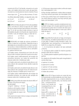 camento de 30 cm3 do líquido, enquanto um outro          c) A força que a água exerce sobre a esfera de isopor
cubo, com região interna oca e vazia, de igual volu-     tem intensidade de 1,2 N.
me externo e constituído do mesmo material, flutua       d) Para afundar totalmente a esfera deve-se exercer
nessa água com 1 de sua altura emersa. O volu-           uma força vertical, para baixo, de intensidade 2,8 N.
                    4
me efetivo dessa liga metálica, no segundo cubo, é de:   e) Para que a esfera fique com metade de seu volu-
                                                         me imerso deve-se exercer uma força vertical, para
a) 1,5 cm3         c) 15 cm3          e) 30 cm3
                                                         baixo, de intensidade 1,4 N.
b) 2,25 cm3        d) 22,5 cm3

                                                         300 (UFPI) Um objeto, quando completamente mer-
297 (UFRJ) Um bloco de gelo em forma de paralelepí-
                                                         gulhado na água, tem um peso aparente igual a três
pedo, com altura h, flutua na água do mar. Saben-
                                                         quartos de seu peso real. O número de vezes que a
do que as bases do bloco permanecem horizontais,
                                                         densidade média desse objeto é maior que a densi-
que 15 cm de sua altura estão emersos e que as
                                                         dade da água é:
densidades do gelo e do líquido são respectivamen-
te 0,90 e 1,03, em relação à água, o valor de h é:       a) 4      b) 2      c) 1      d) 1     e) 1
                                                                                          2         4
a) 62 cm           c) 119 cm          e) n.d.a.
b) 85 cm           d) 133 cm                             301 (Unipa-MG) No fundo de um lago, de tempera-
                                                         tura constante, um balão é preenchido com um cer-
298 (EFOA-MG) Um balão de volume constante e             to gás ideal. O balão é então fechado e solto. Um
massa m eleva-se na atmosfera. Sabendo-se que a          mergulhador que acompanhou o movimento do
densidade do ar atmosférico diminui com o aumen-         balão fez as seguintes afirmações:
to da altura e desconsiderando os efeitos da varia-         I – O m1ovimento do balão é do tipo acelerado
ção da temperatura e movimento do ar atmosféri-          uniforme.
co, pode-se afirmar que:                                   II – O empuxo sobre o balão foi máximo quando a
a) O balão subirá, mantendo-se em torno de uma           pressão sobre ele era máxima.
altura onde o empuxo sobre ele é igual ao seu peso.       III – O balão poderia explodir quando atingisse a su-
b) O balão subirá indefinidamente até escapar da         perfície.
atmosfera terrestre, em razão do aumento do              Em relação às afirmações feitas pelo mergulhador é
empuxo sobre ele à medida que sobe.                      correto dizer que:
c) O balão subirá até uma determinada altura e vol-      a) apenas I é correta
tará a descer até a posição inicial, devido à ação da
                                                         b) apenas III é correta
gravidade.
                                                         c) apenas I e II são corretas
d) O balão subirá até uma determinada altura e vol-
tará a descer até a posição inicial, em razão da vari-   d) apenas I e III são corretas
ação do empuxo à medida que se move no ar.               e) todas são corretas
e) O balão subirá indefinidamente até escapar da
atmosfera terrestre, em razão da não variação do         302 (Unitau-SP) A figura mostra um corpo de mas-
empuxo sobre ele à medida que sobe.                      sa m pendurado na extremidade de uma mola. Quan-
                                                         do solto vagarosamente no ar, a máxima deforma-
299 (UFAL) Uma esfera de isopor de volume 400 cm3        ção da mola é h. Quando solto, nas mesmas condi-
e massa 120 g flutua em água,                            ções, completamente
de densidade                                             imerso num líquido de
1,0 g/cm3. Adote g ϭ 10 m/s2                             massaespecífica d, a má-
Analise as afirmações a respei-                          xima deformação da
to da situação descrita acima.                           mola é h .                            h
                                                                  2                            2
a) A densidade do isopor é de                            Determine o volume do h
3,3 g/cm3.                                               corpo, considerando a
b) O volume do isopor imerso na água corresponde         massa específica do ar
a 70% do volume total.                                   igual a d0.


                                                                     SIMULADÃO 53
 