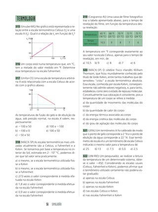 319 (Cesgranrio–RJ) Uma caixa de filme fotográfico
 TERMOLOGIA                                              traz a tabela apresentada abaixo, para o tempo de
                                                         revelação do filme, em função da temperatura des-
315 (Uniube-MG) No gráfico está representada a re-       sa revelação.
lação entre a escala termométrica Celsius (tc) e uma
escala X (tx). Qual é a relação de tc em função de tx?    Temperatura     65 °F   68 °F   70 °F   72 °F   75 °F
                                                                         (18 °C) (20 °C) (21 °C) (22 °C) (24 °C)
         tx (°X)
                                                             Tempo
            80
                                                          (em minutos)     10,5      9     8        7            6


                                                         A temperatura em °F corresponde exatamente ao
            20
                                                         seu valor na escala Celsius, apenas para o tempo de
              0                 100      tc (°C)         revelação, em min, de:
316 Um corpo está numa temperatura que, em ºC,           a) 10,5    b) 9          c) 8     d) 7         e) 6
tem a metade do valor medido em ºF. Determine
essa temperatura na escala Fahrenheit.                   320 (MACK-SP) O célebre físico irlandês William
                                                         Thomsom, que ficou mundialmente conhecido pelo
317 (Unifor-CE) Uma escala de temperatura arbitrá-       título de lorde Kelvin, entre tantos trabalhos que de-
ria X está relacionada com a escala Celsius de acor-     senvolveu “criou” a escala termométrica absoluta.
do com o gráfico abaixo.                                 Essa escala, conhecida por escala Kelvin, conseqüen-
                                                         temente não admite valores negativos, e, para tanto,
            °X
                                                         estabeleceu como zero o estado de repouso molecular.
            80                                           Conceitualmente sua colocação é consistente, pois a
                                                         temperatura de um corpo se refere à medida:
                                                         a) da quantidade de movimento das moléculas do
            20
                                                         corpo
              0    10             40        °C
                                                         b) da quantidade de calor do corpo
As temperaturas de fusão do gelo e de ebulição da        c) da energia térmica associada ao corpo
água, sob pressão normal, na escala X valem, res-        d) da energia cinética das moléculas do corpo
pectivamente:                                            e) do grau de agitação das moléculas do corpo
a) Ϫ100 e 50               d) 100 e Ϫ100
b) Ϫ100 e 0                e) 100 e 50                   321 (UFAL) Um termômetro A foi calibrado de modo
c) Ϫ50 e 50                                              que o ponto de gelo corresponde a 2 °A e o ponto de
                                                         ebulição da água corresponde a 22 °A. Esse termô-
318 (MACK-SP) As escalas termométricas mais utili-       metro de escala A e um termômetro de escala Celsius
zadas atualmente são a Celsius, a Fahrenheit e a         indicarão o mesmo valor para a temperatura de:
Kelvin. Se tomarmos por base a temperatura no in-        a) 25      b) 13         c) 7,5   d) 5,0       e) 2,5
terior do Sol, estimada em 2 и 107 °C, podemos di-
zer que tal valor seria praticamente:                    322 (UNI-RIO) Um pesquisador, ao realizar a leitura
a) o mesmo, se a escala termométrica utilizada fos-      da temperatura de um determinado sistema, obte-
se a Kelvin                                              ve o valor Ϫ450. Considerando as escalas usuais
                                                         (Celsius, Fahrenheit e Kelvin), podemos afirmar que
b) o mesmo, se a escala termométrica utilizada fos-
                                                         o termômetro utilizado certamente não poderia es-
se a Fahrenheit
                                                         tar graduado:
c) 273 vezes o valor correspondente à medida efe-
                                                         a) apenas na escala Celsius
tuada na escala Kelvin
                                                         b) apenas na escala Fahrenheit
d) 1,8 vez o valor correspondente à medida efetua-
da na escala Fahrenheit                                  c) apenas na escala Kelvin
e) 0,9 vez o valor correspondente à medida efetua-       d) nas escalas Celsius e Kelvin
da na escala Fahrenheit                                  e) nas escalas Fahrenheit e Kelvin


                           56 SIMULADÃO
 