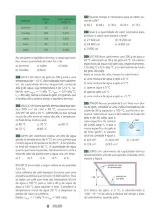 387 Quanto tempo é necessário para se obter so-
                        Massa           Calor específico
       Material                                            mente café?
                         (g)               (cal/g °C)
                                                           a) 60 s    b) 48 s      c) 30 s     d) 24 s     e) 15 s
       alumínio             20               0,21

       chumbo            200                 0,031         388 Qual é a quantidade de calor necessária para
                                                           produzir o vapor que aquece o leite?
        cobre            100                 0,091
                                                           a) 21 600 cal                 d) 19 200 cal
        ferro               30               0,11          b) 24 800 cal                 e) 4 800 cal
        latão            150                 0,092         c) 3 600 cal


Ao atingirem o equilíbrio térmico, o corpo que rece-       389(USC-RS) Num calorímetro com 200 g de água a
beu maior quantidade de calor foi o de:                    20 °C adicionam-se 50 g de gelo a 0 °C. Os calores
                                                           específicos da água e do gelo são, respectivamente,
a) alumínio        c) cobre              e) latão
                                                           1,0 cal/g °C e 0,5 cal/g °C, e o calor latente de fusão
b) chumbo          d) ferro                                do gelo, 80 cal/g.
                                                           Após as trocas de calor, haverá no calorímetro:
384 (UFSC) Um bloco de gelo de 200 g está a uma
                                                           a) uma mistura de água e gelo a 0 °C
temperatura de Ϫ10 °C. Ele é colocado num caloríme-
tro, de capacidade térmica desprezível, contendo           b) uma mistura de água e gelo a 5 °C
400 g de água, cuja temperatura é de 12,5 °C. Sa-          c) apenas água a 0 °C
bendo que cágua ϭ 1 cal/g °C, cgelo ϭ 0,5 cal/g °C,        d) apenas gelo a 0 °C
Lf ϭ 80 cal/g, calcule a massa do gelo, em gramas, que     e) uma mistura de água e gelo a Ϫ5 °C
é fundido até o sistema atingir o equilíbrio térmico.
                                                           390 (ITA-SP) Numa cavidade de 5 cm3 feita num blo-
385 (MACK-SP) Numa garrafa térmica ideal que con-          co de gelo, introduz-se uma esfera homogênea de
tém 500 cm 3 de café a 90 °C, acrescentamos                cobre de 30 g aquecida a 100 °C, conforme o es-
200 cm3 de café a 20 °C. Admitindo-se que só haja          quema. Sabendo-se que o calor latente de fusão do
trocas de calor entre as massa de café, a temperatu-       gelo é de 80 cal/g, que o
ra final dessa mistura será:                               calor específico do cobre é
                                                                                                      água

a) 80 °C           c) 70 °C              e) 60 °C          de 0,096 cal/g °C e que a
b) 75 °C           d) 65 °C                                massa específica do gelo é
                                                                                                        gelo
                                                           de 0,92 g/cm3, o volume
386 (UFPI) Um cozinheiro coloca um litro de água           total da cavidade é igual a:
gelada (à temperatura de 0 °C) em uma panela que           a) 8,9 cm3            c) 39,0 cm3           e) 7,4 cm3
contém água à temperatura de 80 °C. A temperatu-           b) 3,9 cm3            d) 8,5 cm3
ra final da mistura é 60 °C. A quantidade de água
quente que havia na panela, não levando em conta a         391 (UFRJ) Um calorímetro de capacidade térmica
troca de calor da panela com a água, era, em litros:       desprezível tem uma de suas paredes inclinada como
a) 2        b) 3     c) 4        d) 5         e) 6         mostra a figura.

(FEI-SP) O enunciado a seguir refere-se às questões                               posição em que
                                                                                  foi abandonado
73 e 74.
Uma cafeteira de café expresso funciona com uma
resistência elétrica que fornece 10 000 cal/min. Para            1,68 и 10Ϫ1 m            posição em
                                                                                          que pára
se obter um café com leite são necessários 50 mᐉ
de água a 100 °C para o café e 40 g de vapor de
água a 100 °C para aquecer o leite. Considerar a
temperatura inicial da água 20 °C e desprezar as           Um bloco de gelo, a 0 °C, é abandonado a
perdas de calor na cafeteira.                              1,68 и 10Ϫ1 m de altura e desliza até atingir a base
Dados: cH O ϭ 1 cal/g °C e Lvap ϭ 540 cal/g.               do calorímetro, quando pára.
            2




                              66 SIMULADÃO
 