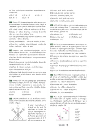 As fotos poderiam corresponder, respectivamente,           a) branco, azul, verde, vermelho
aos pontos:                                                b) branco, branco, branco, branco
a) III, V e II     c) II, IV e III     e) I, II e V        c) branco, vermelho, verde, azul
b) II, III e V     d) I, II e III                          d) amarelo, azul, verde, vermelho
                                                           e) amarelo, vermelho, verde, azul
446 (Fuvest-SP) Uma estrela emite radiação que per-
corre a distância de 1 bilhão de anos-luz até chegar à     450 (USC-SP) Um objeto está colocado sobre uma
Terra e ser captada por um telescópio. Isso quer dizer:    mesa que está ao ar livre. O mesmo está sendo ilu-
a) A estrela está a 1 bilhão de quilômetros da Terra.      minado apenas pela luz do Sol. Observamos que ele
b) Daqui a 1 bilhão de anos, a radiação da estrela         tem cor azul, porque ele:
não será mais observada na Terra.                          a) irradia luz azul         d) difrata luz azul
c) A radiação recebida hoje na Terra foi emitida pela      b) absorve luz azul         e) refrata luz azul
estrela há 1 bilhão de anos.                               c) reflete luz azul
d) Hoje, a estrela está a 1 bilhão de anos-luz da Terra.
e) Quando a radiação foi emitida pela estrela, ela         451 (PUCC-SP) O motorista de um carro olha no es-
tinha a idade de 1 bilhão de anos.                         pelho retrovisor interno e vê o passageiro do banco
                                                           traseiro. Se o passageiro olhar para o mesmo espe-
447 (Faap-SP) Uma fonte luminosa projeta luz so-           lho verá o motorista. Esse fato se explica pelo:
bre as paredes de uma sala. Um pilar intercepta par-
                                                           a) princípio de independência dos raios luminosos
te dessa luz. A penumbra que se observa é devida:
                                                           b) fenômeno de refração que ocorre na superfície
a) ao fato de não se propagar a luz rigorosamente
                                                           do espelho
em linha reta
                                                           c) fenômeno de absorção que ocorre na superfície
b) aos fenômenos de interferência da luz depois de
                                                           do espelho
tangenciar as bordas do pilar
                                                           d) princípio de propagação retilínea dos raios lumi-
c) ao fato de não ser pontual a fonte luminosa
                                                           nosos
d) aos fenômenos de difração
                                                           e) princípio da reversibilidade dos raios luminosos
e) à incapacidade do globo ocular em concorrer para
uma diferenciação eficiente da linha divisória entre       452 (Esam-RN) Um lápis está na posição vertical a
luz e penumbra                                             20 cm de um espelho plano, também vertical, que
                                                           produz uma imagem desse lápis. A imagem do lápis:
448 (Fameca-SP) Um pedaço de papel apresenta-se
                                                           a) é real e fica a 20 cm do espelho
vermelho quando iluminado por uma luz monocro-
mática vermelha e apresenta-se preto sob luz mo-           b) é virtual e fica a 20 cm do espelho
nocromática azul. Se o mesmo for visto à luz do dia,       c) é real e fica a 10 cm do espelho
deverá apresentar-se na cor:                               d) é virtual e fica a 10 cm do espelho
a) verde           c) branca           e) preta            e) é real e fica junto ao espelho
b) azul            d) vermelha
                                                           453 (PUC-RIO) A figura representa um raio lumino-
449 (UFV-MG) Três feixes de luz, de mesma intensi-         so incidido sobre um espelho plano A e, em segui-
dade, podem ser vistos atravessando uma sala, como         da, refletido pelo espelho plano B. O ângulo ␪ que a
mostra a figura.                                           direção do raio refletido faz com a direção perpen-
                           O feixe 1 é vermelho, o 2       dicular ao espelho B é:
            2              é verde e o 3 é azul. Os
   1                3      três feixes se cruzam na                                              a) 0°
                                                                                 ␪
                           posição A e atingem o an-                                             b) 90°
                                                                                 B
                           teparo nas regiões B, C e
            A                                                                                    c) 20°
                           D. As cores que podem ser                   20°
                           vistas nas regiões A, B, C                        A                   d) 65°
     B      C    D
                           e D, respectivamente, são:                                            e) 70°


                                                                        SIMULADÃO 75
 
