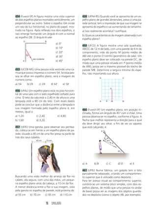 454 (Fuvest-SP) A figura mostra uma vista superior             458 (UFPel-RS) Quando você se aproxima de um es-
de dois espelhos planos montados verticalmente, um             pelho plano de grandes dimensões, preso a uma pa-
perpendicular ao outro. Sobre o espelho OA incide              rede vertical, tem a impressão de que sua imagem se
um raio de luz horizontal, no plano do papel, mos-             aproxima do espelho e vai aumentando de tamanho.
trado na figura. Após reflexão nos dois espelhos, o            a) Isso realmente acontece? Justifique.
raio emerge formando um ângulo ␪ com a normal
                                                               b) Quais as características da imagem observada num
ao espelho OB. O ângulo ␪ vale:
                                                               espelho plano?
        O                           B
                                               a) 0°
                                                               459 (UFCE) A figura mostra uma sala quadrada,
                                               b) 10°          ABCD, de 12 m de lado, com uma parede de 6 m de
                                               c) 20°          comprimento, indo do ponto M (ponto médio de
            20°                                                AB) até o ponto O (centro geométrico da sala). Um
                                               d) 30°
        A
                   raio incidente
                                               e) 40°          espelho plano deve ser colocado na parede DC, de
                                                               modo que uma pessoa situada em P (ponto médio
                                                               de AM), possa ver o máximo possível do trecho de
455 (UCDB-MS) Uma pessoa está vestindo uma ca-                 parede MB. Determine a largura mínima do espe-
misa que possui impresso o número 54. Se essa pes-             lho, não importando sua altura.
soa se olhar em espelho plano, verá a imagem do
                                                                                D                                 C
número como:
                               5                          45
a) 54        b) 54
                54        c) 54         d) 54
                                           45          e) 54
                                                                                                O
456 (UFAL) Um espelho plano está no piso horizon-
tal de uma sala com o lado espelhado voltado para
cima. O teto da sala está a 2,40 m de altura e uma
lâmpada está a 80 cm do teto. Com esses dados                                   A       P           M             B
pode-se concluir que a distância entre a lâmpada e
sua imagem formada pelo espelho plano é, em
                                                               460 (Fuvest-SP) Um espelho plano, em posição in-
metros, igual a:
                                                               clinada, forma um ângulo de 45° com o chão. Uma
a) 1,20                c) 2,40                  e) 4,80        pessoa observa-se no espelho, conforme a figura. A
b) 1,60                d) 3,20                                 flecha que melhor representa a direção para a qual
                                                               ela deve dirigir seu olhar, a fim de ver os sapatos
457 (UERJ) Uma garota, para observar seu pentea-               que está calçando, é:
do, coloca-se em frente a um espelho plano de pa-                                   E
rede, situado a 40 cm de uma flor presa na parte de
                                                                                        A
trás dos seus cabelos.                                                                      B
                       40 cm        15 cm                                                       C
                                                                                                    D

                                                                                                        E

                                                                                                            45°




                                                               a) A      b) B           c) C                d) D      e) E

                                                               461 (UFRJ) Numa fábrica, um galpão tem o teto
                                                               parcialmente rebaixado, criando um compartimen-
Buscando uma visão melhor do arranjo da flor no                to superior que é utilizado como depósito.
cabelo, ela segura, com uma das mãos, um peque-                Para ter acesso visual ao compartimento superior,
no espelho plano atrás da cabeça, a 15 cm da flor.             constrói-se um sistema ótico simples, com dois es-
A menor distância entre a flor e sua imagem, vista             pelhos planos, de modo que uma pessoa no andar
pela garota no espelho de parede, está próxima de:             de baixo possa ver as imagens dos objetos guarda-
a) 55 cm          b) 70 cm          c) 95 cm      d) 110 cm    dos no depósito (como o objeto AB, por exemplo).


                                    76 SIMULADÃO
 