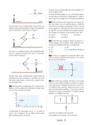 A                  a) Quais são as coordenadas das extremidades AЈ e
                                                                           BЈ da imagem AЈBЈ?
                                                        B       depósito
                                                                           b) Quais as extremidades, X1 e X2, do intervalo dentro
                                                                           do qual deve se posicionar o observador O, sobre o
                                                                           eixo X, para ver a imagem AЈBЈ em toda sua extensão?
          observador                                              galpão
                                                                           463 (MACK-SP) Quando colocamos um ponto ob-
                                                                           jeto real diante de um espelho plano, a distância
São possíveis duas configurações. Na primeira, os                          entre ele e sua imagem conjugada é 3,20 m. Se esse
espelhos planos são paralelos, ambos formando 45°                          ponto objeto for deslocado em 40 cm de encontro
com a horizontal, como mostra a figura 1.                                  ao espelho, sua nova distância em relação à respec-
                                                                           tiva imagem conjugada, nessa posição final, será:
                                                   A                       a) 2,40 m          c) 3,20 m        e) 4,00 m
                            45°                    B                       b) 2,80 m          d) 3,60 m
                           45°
                                                                           464 (Cefet-PR) Dois espelhos planos fornecem 11
                                                                           (onze) imagens de um objeto. Logo, podemos con-
                                                                           cluir que os espelhos formam um ângulo de:
         observador
                                                                           a) 10°                  d) 36°
                                                                           b) 25°                  e) um valor diferente desses
Na outra, os espelhos planos são perpendiculares                           c) 30°
entre si, ambos formando 45° com a horizontal,
como mostra a figura 2.                                                    465 Construa a imagem do quadrado ABCD indi-
                                                                           cado na figura, sabendo que o ponto C é o centro
                                                            A              de curvatura do espelho.
                                 45°                        B
                                 45°                                                     B       A




                                                            observador                   C       D   F            V



Analise essas duas configurações, desenhando as
trajetórias de raios luminosos, e verifique em qual
das duas o observador no térreo vê a imagem inver-
                                                                           466 (PUC-MG) Dois espelhos distintos, A e B, estão
tida do objeto AB.                                                         fixos em uma mesma moldura, conforme a figura.
                                                                           Uma vela acesa é colocada em frente e a uma mes-
462 (Vunesp-SP) As coordenadas (X; Y) das extremi-
                                                                           ma distância dos espelhos. Observa-se que a ima-
dades A e B do objeto AB mostrado na figura são
                                                                           gem, formada pelos espelhos, é maior que a vela no
(0; 0) e (2; 0), respectivamente.
                                                                           espelho B e menor no espelho A. A respeito desses
      y (m)                                                                espelhos, é CORRETO afirmar:
         8                                                                                   A                B

         6
                       E
         4

         2
              A B                O
         0
              0   2    4     6       8   10   12       14       16 x (m)


O observador O, localizado em X0 ϭ 7 m sobre o
eixo X, vê a imagem AЈBЈ do objeto AB formada                              a) Ambos os espelhos são convexos.
pelo espelho plano E da figura.                                            b) O espelho A é convexo, e B é côncavo.


                                                                                       SIMULADÃO 77
 