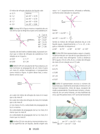 O índice de refração absoluto do líquido vale:                           raios rЈ e rЉ, respectivamente, refratado e refletido,
a) 0,71                            Admita:                               conforme está indicado no esquema.
                                                                                                          N
b) 1,2                             sen 45° ϭ 0,70                                               r                          rЉ
c) 1,4                             cos 45° ϭ 0,70                                                   45°
                                                                                      ar                      ␣
d) 1,7                             sen 30° ϭ 0,50                                     líquido
e) 2,0                             cos 30° ϭ 0,86
                                                                                                                  rЈ

478 (Vunesp-SP) A figura mostra a trajetória de um
raio de luz que se dirige do ar para uma substância X.                   Dados:
                                                                                                    1
                                                                         sen 30° ϭ cos 60° ϭ
                                                          ␪      sen ␪                              2
                30°
                                                         30°     0,50                              2
          60°
                                                                         sen 45° ϭ cos 45° ϭ
                                        substância x     42°     0,67                             2
                            42°         ar
                      48°                                48°     0,74    Sendo os índices de refração absoluto do ar e do
                                                         60°     0,87    líquido iguais, respectivamente, a 1 e a 2 , o ân-
                                                         90°     1,00    gulo ␣ indicado no esquema é:
                                                                         a) 60°    b) 75°       c) 90°            d) 105°            e) 120°
Usando a lei de Snell e a tabela dada, é possível con-
cluir que o índice de refração da substância X em                        481 (Cefet-PR) Está representada a seguir a trajetó-
relação ao ar é igual a:                                                 ria percorrida por um raio de luz que passa do ar (1)
                                                                         para um meio mais refringente. Como a distância
a) 0,67                      c) 1,17                   e) 1,48
                                                                         OP é igual a 10 cm e RS, 8 cm, o índice de refração
b) 0,90                      d) 1,34                                     do meio (2) em relação ao ar (1) vale:

479 (MACK-SP) Um estudante de Física observa um                          a) 1,25                        O              P
raio luminoso se propagando de um meio A para
                                                                         b) 0,75
um meio B, ambos homogêneos e transparentes                                                                                 ar
                                                                                                                            meio 2
como mostra a figura. A partir desse fato, o estu-                       c) 0,80
dante conclui que:
                                                                         d) 1,33                                  R             S


                                                                         e) 0,67
            meio A                50°
            meio B                                                       482 (UERJ) O apresentador anuncia o número do
                                             70°
                                                                         ilusionista que, totalmente amarrado e imerso em um
                                                                         tanque transparente, cheio de água, escapará de
                                                                         modo surpreendente. Durante esse número, o ilusio-
                                                                         nista vê, em um certo instante, um dos holofotes do
a) o valor do índice de refração do meio A é maior                       circo, que lhe parece estar a 53° acima da horizontal.
que o do meio B
b) o valor do índice de refração do meio A é metade
que o do meio B
                                                                                                          53°
c) nos meios A e B, a velocidade de propagação da
luz é a mesma
d) a velocidade de propagação da luz no meio A é
menor que no meio B
e) a velocidade de propagação da luz no meio A é
maior que no meio B

480 (Unifor-CE) Um raio de luz monocromática inci-                              ⎧    sen 37° ϭ cos 53° ϭ 0,6
                                                                         Dados: ⎨
de na superfície de um líquido, dando origem aos                               cos 37° ϭ sen 53° ϭ 0,8
                                                                                ⎩


                                           80 SIMULADÃO
 