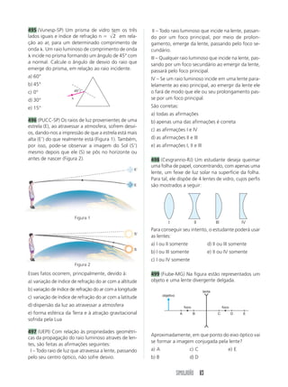 495 (Vunesp-SP) Um prisma de vidro tem os três            III – Todo raio luminoso que incide na lente, passan-
lados iguais e índice de refração n ϭ 2 em rela-          do por um foco principal, por meio de prolon-
ção ao ar, para um determinado comprimento de             gamento, emerge da lente, passando pelo foco se-
onda ␭. Um raio luminoso de comprimento de onda           cundário.
␭ incide no prisma formando um ângulo de 45° com          III – Qualquer raio luminoso que incide na lente, pas-
a normal. Calcule o ângulo de desvio do raio que          sando por um foco secundário ao emergir da lente,
emerge do prisma, em relação ao raio incidente.           passará pelo foco principal.
a) 60°                                                    IV – Se um raio luminoso incide em uma lente para-
b) 45°                                                    lelamente ao eixo principal, ao emergir da lente ele
c) 0°                     45°                             o fará de modo que ele ou seu prolongamento pas-
                      ␭                                   se por um foco principal.
d) 30°
e) 15°                                                    São corretas:
                                                          a) todas as afirmações
496 (PUCC-SP) Os raios de luz provenientes de uma         b) apenas uma das afirmações é correta
estrela (E), ao atravessar a atmosfera, sofrem desvi-
                                                          c) as afirmações I e IV
os, dando-nos a impressão de que a estrela está mais
alta (EЈ) do que realmente está (Figura 1). Também,       d) as afirmações II e III
por isso, pode-se observar a imagem do Sol (SЈ)           e) as afirmações I, II e III
mesmo depois que ele (S) se pôs no horizonte ou
antes de nascer (Figura 2).                               498 (Cesgranrio-RJ) Um estudante deseja queimar
                                                          uma folha de papel, concentrando, com apenas uma
                                                     EЈ
                                                          lente, um feixe de luz solar na superfície da folha.
                                                          Para tal, ele dispõe de 4 lentes de vidro, cujos perfis
                                                     E    são mostrados a seguir:




                          Figura 1
                                                                     I                  II           III              IV
                                                          Para conseguir seu intento, o estudante poderá usar
                                                     SЈ
                                                          as lentes:
                                                          a) I ou II somente                    d) II ou III somente
                                                     S
                                                          b) I ou III somente                   e) II ou IV somente
                                                          c) I ou IV somente
                          Figura 2

Esses fatos ocorrem, principalmente, devido à:            499 (Fiube-MG) Na figura estão representados um
a) variação de índice de refração do ar com a altitude    objeto e uma lente divergente delgada.
b) variação de índice de refração do ar com a longitude                                      lente
                                                                 objetivo
c) variação de índice de refração do ar com a latitude
d) dispersão da luz ao atravessar a atmosfera                                    foco                      foco
e) forma esférica da Terra e à atração gravitacional                         A          B             C           D   E
sofrida pela Lua

497 (UEPI) Com relação às propriedades geométri-
                                                          Aproximadamente, em que ponto do eixo óptico vai
cas da propagação do raio luminoso através de len-
                                                          se formar a imagem conjugada pela lente?
tes, são feitas as afirmações seguintes:
III – Todo raio de luz que atravessa a lente, passando    a) A                      c) C                      e) E
pelo seu centro óptico, não sofre desvio.                 b) B                      d) D


                                                                            SIMULADÃO 83
 