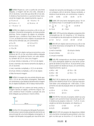 507 (UFBA) Projeta-se, com o auxílio de uma lente       metade do tamanho da lâmpada e se forma sobre
delgada, a imagem real de uma vela, colocada a          um anteparo a 60 cm da lente. Nessas condições, a
20 cm da lente, numa tela que dista 80 cm da vela.      distância focal da lente, em centímetros, é igual a:
A distância focal da lente e o aumento linear trans-    a) 50      b) 40         c) 30        d) 20         e) 10
versal da imagem são, respectivamente, iguais a:
a) 15 cm e 3               d) Ϫ10 cm e Ϫ4               513 (UMC-SP) Uma lente divergente possui 10 cm
b) 15 cm e Ϫ3              e) 16 cm e Ϫ4                de distância focal. A convergência da lente é de:
c) Ϫ15 cm e Ϫ3                                          a) 1 di            c) Ϫ 1 di        e) 20 di
                                                            10                  10
                                                        b) 10 di           d) Ϫ10 di
508 (UFPA) Um objeto se encontra a 40 cm de um
anteparo. Uma lente convergente, em duas posições
                                                        514 (UMC-SP) Duas lentes delgadas justapostas têm
distintas, forma imagens do objeto no anteparo.
                                                        convergências de 2,0 dioptrias e 3,0 dioptrias.
Sabendo que a distância focal dessa lente é de
                                                        A convergência da associação em dioptrias será de:
7,5 cm, as distâncias entre o objeto e as posições da
lente acima referidas são, em centímetros:              a) 1,0     b) 1,2        c) 2,0       d) 3,0        e) 5,0

a) 5 e 35                  d) 12,5 e 27,5               515 (FEI-SP) Um objeto real encontra-se a 20 cm de
b) 7,5 e 32,5              e) 15 e 25                   uma lente biconvexa convergente de 10 dioptrias.
c) 10 e 30                                              Sua imagem é:
                                                        a) real e invertida               d) virtual e direita
509 (PUC-RJ) Um objeto real que se encontra a uma       b) real e direita                 e) n. d. a.
distância de 25 cm de uma lente esférica delgada
                                                        c) virtual e invertida
divergente, cuja distância focal é, em valor absolu-
to, também de 25 cm, terá uma imagem:
                                                        516 (UEL-PR) Justapondo-se uma lente convergen-
a) virtual, direita e reduzida, a 12,5 cm do objeto     te e outra divergente obtém-se uma lente conver-
b) real, invertida e do mesmo tamanho do objeto, a      gente de distância focal 30 cm. As duas lentes justa-
25 cm da lente                                          postas podem ter distâncias focais, em centímetros,
c) real, invertida e ampliada, a 12,5 cm da lente       respectivamente, iguais a:
d) virtual, direita e ampliada, a 25 cm do objeto       a) 40 e Ϫ40                       d) 10 e Ϫ30
e) Não fornecerá imagem.                                b) 30 e Ϫ40                       e) 10 e Ϫ15
                                                        c) 20 e Ϫ30
510 (UFBA) A imagem de uma estrela distante apa-
rece a 10 cm de uma lente convergente. Determine        517 (PUC-SP) A objetiva de um projetor cinemato-
em centímetros a que distância da lente está a imagem   gráfico tem distância focal 10 cm. Para que seja pos-
de um objeto localizado a 30 cm dessa mesma lente.      sível obter uma ampliação de ϩ200 vezes, o com-
                                                        primento da sala de projeção deve ser aproximada-
511 (Unicamp-SP) Um sistema de lentes produz a          mente:
imagem real de um objeto, conforme a figura. Cal-       a) 20 m               c) 10 m                   e) 4 m
cule a distância focal e localize a posição de uma
                                                        b) 15 m               d) 5 m
lente delgada que produza o mesmo efeito.

     objeto                                             518 (FEI-SP) Por meio de um projetor, obtém-se uma
                                                        imagem com aumento linear transversal igual a 20.
        4 cm                                            A distância do projetor à tela é d ϭ 5,25 m. A con-
                      100 cm                            vergência da lente do projetor, em dioptrias, é:
                                            1 cm        a) 25,0               c) 4,0                    e) 1,25
                                                        b) 0,25               d) 0,0525
512 (Unifor-CE) Uma pequena lâmpada fluorescen-
te está acesa e posicionada perpendicularmente ao       519 (MACK-SP) Um projetor de diapositivos (slides)
eixo principal de uma lente delgada convergente. A      usa uma lente convergente para produzir uma ima-
imagem da lâmpada conjugada por essa lente tem          gem na tela que se encontra a 5 m da lente. Um


                                                                     SIMULADÃO 85
 
