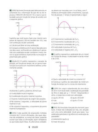 41 (UFRJ) No livreto fornecido pelo fabricante de um      ras devem ser marcadas com V e as falsas, com F.
automóvel há a informação de que ele vai do re-           Analise as afirmações sobre o movimento, cujo grá-
pouso a 108 km/h (30 m/s) em 10 s e que a sua ve-         fico da posição ϫ tempo é representado a seguir.
locidade varia em função do tempo de acordo com                     s
o seguinte gráfico.
         x (m)

             30

                                                                    0         t1       t2            t3         t




              0              10           t (s)


Suponha que você queira fazer esse mesmo carro
                                                          a) O movimento é acelerado de 0 a t1.
passar do repouso a 30 m/s também em 10 s, mas
                                                          b) O movimento é acelerado de t1 a t2.
com aceleração escalar constante.
                                                          c) O movimento é retardado de t2 a t3.
a) Calcule qual deve ser essa aceleração.
b) Compare as distâncias d e dЈ percorridas pelo carro    d) A velocidade é positiva de 0 a t2.
nos dois casos, verificando se a distância dЈ percor-     e) A velocidade é negativa de t1 a t3.
rida com aceleração escalar constante é maior, me-
nor ou igual à distância d percorrida na situação re-     44 O gráfico representa a aceleração de um móvel
presentada pelo gráfico.                                  em função do tempo. A velocidade inicial do móvel
                                                          é de 2 m/s.
42 (Acafe-SC) O gráfico representa a variação da                a (m/s2)
posição, em função do tempo, de um ponto mate-
rial que se encontra em movimento retilíneo unifor-                     4
memente variado.
                                                                        2
     x (m)


      2,5                                                               0          2             4          t
      2,0
      1,5                                                 a) Qual a velocidade do móvel no instante 4 s?
      1,0                                                 b) Construa o gráfico da velocidade do móvel em
      0,5                                                 função do tempo nos 4 s iniciais do movimento.
        0         1   2     3     4               t (s)
                                                          45 (UEPI) Um corpo é abandonado de uma altura
Analisando o gráfico, podemos afirmar que:                de 20 m num local onde a aceleração da gravidade
a) A velocidade inicial é negativa.                       da Terra é dada por g ϭ 10 m/s2. Desprezando o
                                                          atrito, o corpo toca o solo com velocidade:
b) A aceleração do ponto material é positiva.
                                                          a) igual a 20 m/s                 d) igual a 20 km/h
c) O ponto material parte da origem das posições.
                                                          b) nula                           e) igual a 15 m/s
d) No instante 2 segundos, a velocidade do ponto
material é nula.                                          c) igual a 10 m/s
e) No instante 4 segundos, o movimento do ponto
                                                          46 (PUC-RJ) Uma bola é lançada de uma torre, para
material é progressivo.
                                                          baixo. A bola não é deixada cair mas, sim, lançada
                                                          com uma certa velocidade inicial para baixo. Sua
43 (UFAL) Cada questão de proposições múltiplas
                                                          aceleração para baixo é (g refere-se à aceleração da
consistirá de 5 (cinco) afirmações, das quais algu-
                                                          gravidade):
mas são verdadeiras, as outras são falsas, podendo
ocorrer que todas as afirmações sejam verdadeiras         a) exatamente igual a g.
ou que todas sejam falsas. As alternativas verdadei-      b) maior do que g.


                           10 SIMULADÃO
 
