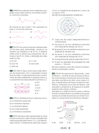566 (UFRN) Duas ondas de mesma amplitude se pro-         1,0 cm, e a freqüência de vibração de F1 como a de
pagam numa corda uniforme, em sentidos contrári-         F2 é igual a 10 Hz.
os, conforme a ilustração.                               Assinale a(s) proposição(ões) verdadeira(s).
              (1)
                                                                                       A

                                  (2)
                                                                                  F1           F2             5,0 cm
No instante em que o pulso 1 ficar superposto ao
pulso 2, a forma da corda será:                                               C            B
a)                           d)


b)                           e)
                                                         01. Cada uma das ondas independentemente é
                                                             unidimensional.
c)
                                                         02. No ponto A, há uma interferência construtiva
567 (ITA-SP) Uma onda transversal é aplicada sobre           com amplitude de vibração de 2,0 cm.
um fio preso pelas extremidades, usando-se um            04. No ponto B, há uma interferência destrutiva com
vibrador cuja freqüência é de 50 Hz. A distância             amplitude de vibração nula.
média entre os pontos que praticamente não se            08. No ponto C, há uma interferência construtiva
movem é de 47 cm. Então, a velocidade das ondas              com amplitude de vibração de 2,0 cm.
neste fio é de:
                                                         16. O comprimento de onda de cada onda é 5,0 cm.
a) 47 m/s                  d) 1,1 m/s
                                                         32. O valor da velocidade de propagação de cada
b) 23,5 m/s                e) outro valor                    onda é v ϭ 100 cm/s.
c) 0,94 m/s                                              Dê como resposta a soma dos números correspon-
                                                         dentes às proposições corretas.
568 (PUC-MG) A figura mostra duas cordas idênti-
cas, de comprimento 1,8 m, e submetidas à mesma          571 (ITA-SP) No experimento denominado “anéis
força de tração. A razão (quociente) entre o compri-     de Newton”, um feixe de raios luminosos incide so-
mento de onda estabelecido na segunda corda ␭2 e         bre uma lente plana convexa que se encontra apoi-
o comprimento de onda produzido na primeira ␭1 é:        ada sobre uma lâmina de vidro, como mostra a fi-
                                        a) 0,4           gura. O aparecimento de franjas circulares de inter-
                    1,8
                                        b) 0,5           ferência, conhecidas como anéis de Newton, está
                                                         associado à camada de ar, de espessura d variável,
                                        c) 0,25
                                                         existente entre a lente e a lâmina.
                                        d) 2,5           Qual deve ser a distância d entre a lente e a lâmina
                                        e) 4             de vidro correspondente à circunferência do quarto
                                                         anel escuro ao redor do ponto escuro central? (Con-
569 (UFES) A interferência da luz mostra que a luz é:    sidere ␭ o comprimento de onda da luz utilizada.)
a) um fenômeno corpuscular                                                        feixe de raios
                                                                                  luminosos paralelos
b) um fenômeno mecânico
c) um fenômeno elétrico                                                                                        vidro
                                                                 lente                                  d      ar
d) uma onda longitudinal                                                                                       vidro
e) um fenômeno ondulatório                                       lâmina


570 (UFSC) Na figura estão representadas as cristas
(círculos contínuos) e vales (círculos tracejados) das              4° anel
                                                                     -

ondas produzidas pelas fontes F1 e F2, num determi-
nado instante. A amplitude de cada onda é igual a        a) 4␭       b) 8␭         c) 9␭            d) 8,5␭      e) 2␭


                                                                         SIMULADÃO 93
 