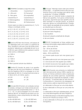572 (FEMPAR) Considere as seguintes ondas:              576 (Cesupa) “Morcego inspira radar para orientar
 I – Ultravioleta                Característica Y:      pessoa cega (…) O aparelho emitiria ultra-sons exa-
                                                        tamente como os dos morcegos para alertar sobre
II – Ultra-som                   (3) Transversal
                                                        os obstáculos” (O Liberal, 22/08/99).
III – Raio gama                  (4) Longitudinal       Suponha que um industrial receba a proposta de
Característica X:                Característica Z:      fabricar tais aparelhos. Com parcos conhecimentos
(1) Eletromagnética              (5) Bidimensional      de acústica, argumenta que esse aparelho seria de
(2) Mecânica                     (6) Tridimensional     difícil aceitação no mercado porque, ao produzir
                                                        ultra-sons, geraria um incômodo barulho. O propo-
Associe agora as ondas às características X, Y e Z e    nente, seguro da qualidade de seu produto, explica
indique a correlação correta:                           ao industrial que os ultra-sons:
a) I (2, 3, 6); II (1, 4, 5); III (1, 4, 6)             a) são sons de baixa intensidade
b) I (1, 4, 5); II (2, 3, 5); III (2, 4, 6)             b) possuem baixa freqüência
c) I (2, 4, 5); II (2, 4, 5); III (1, 4, 5)             c) são inaudíveis
d) I (1, 3, 6); II (2, 4, 6); III (1, 3, 6)             d) possuem pequena amplitude de vibração
e) I (1, 3, 6); II (1, 3, 6); III (2, 3, 6)             e) são sons baixos


573 (Unicruz-RS) Num dia chuvoso, uma pessoa vê         577 (FEI-SP) Considerando as faixas audíveis para
um relâmpago entre uma nuvem e a superfície da          os animais mencionados a seguir, podemos afirmar que:
Terra. Passados 6 s ela ouve o som do trovão corres-    gato – 30 Hz até 45 kHz
pondente. Sabendo que a velocidade do som no ar         cão – 20 Hz até 30 kHz
é 340 m/s, qual a distância entre a pessoa e o ponto
                                                        homem – 20 Hz até 20 kHz
onde ocorreu o relâmpago?
                                                        baleia – 40 Hz até 80 kHz
a) 2 040 m
                                                        a) o homem pode escutar sons mais graves que o
b) 56,6 m                                               gato
c) 1 020 m                                              b) a baleia pode escutar sons mais graves que o cão
d) 2 400 m                                              c) o cão escuta sons mais agudos que a baleia
e) Não é possível calcular essa distância.              d) o homem escuta sons mais agudos que a baleia
                                                        e) o gato escuta sons mais graves que o cão
574 (Unifor-CE) Gerador de áudio é um aparelho
que gera sons de uma única freqüência. Um desses
                                                        578 (UEPA) Durante uma entrevista na indefectível
sons de freqüência 500 Hz se propaga no ar com
                                                        rede internacional de notícias CMM o repórter en-
velocidade de 340 m/s. O comprimento de onda no
                                                        trevista um famoso astrônomo sobre a espetacular
ar desse som é, em metros, igual a:
                                                        explosão de uma estrela supernova. Surpreendido
a) 0,34                          d) 1,02                pela descrição da magnitude da explosão, o repór-
b) 0,68                          e) 1,36                ter comenta: “O estrondo deve ter sido enorme!”.
c) 0,850                                                Conhecendo-se o mecanismo de propagação de
                                                        ondas sonoras, pode-se argumentar que o som:
                                                        a) é detectado na Terra por ser uma onda elástica
575 (Uniube-MG) O homem, em condições normais
de audição, consegue ouvir ondas sonoras de com-        b) não é detectado na Terra por ser uma onda me-
primentos de onda compreendidos entre 1,7 и 101 m       cânica
e 1,7 и 10Ϫ2 m, que se propagam no ar com veloci-       c) é detectado na Terra por radiotelescópios, por ser
dade de 340 m/s. As freqüências da onda no ar cor-      uma onda eletromagnética de baixa freqüência
respondentes a esses comprimentos de ondas são,         d) é detectado porque a onda eletromagnética trans-
respectivamente,                                        forma-se em mecânica ao atingir a Terra
a) 40 e 60 000 hertz             c) 30 e 60 000 hertz   e) não é detectado na Terra por ser uma onda ele-
b) 25 e 40 000 hertz             d) 20 e 20 000 hertz   tromagnética


                                 94 SIMULADÃO
 