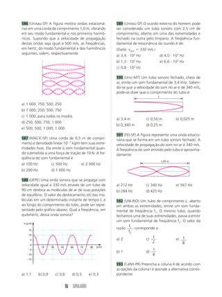 586 (Unitau-SP) A figura mostra ondas estacioná-              589 (Unitau-SP) O ouvido externo do homem pode
rias em uma corda de comprimento 1,0 m, vibrando              ser considerado um tubo sonoro com 2,5 cm de
em seu modo fundamental e nos primeiros harmô-                comprimento, aberto em uma das extremidades e
nicos. Supondo que a velocidade de propagação                 fechado na outra pelo tímpano. A freqüência fun-
destas ondas seja igual a 500 m/s, as freqüências,            damental de ressonância do ouvido é de:
em hertz, do modo fundamental e dos harmônicos                (Dado: vsom ϭ 330 m/s.)
seguintes, valem, respectivamente:
                                                              a) 3,4 и 102 Hz                 d) 4,0 и 102 Hz
                                                              b) 1,3 и 102 Hz                 e) 6,6 и 103 Hz
                                                              c) 0,8 и 102 Hz

                                                              590 (Unic-MT) Um tubo sonoro fechado, cheio de
                                                              ar, emite um som fundamental de 3,4 kHz. Saben-
                                                              do-se que a velocidade do som no ar é de 340 m/s,
                                                              pode-se dizer que o comprimento do tubo é:
                                                                                          ᐉ

a) 1 000; 750; 500; 250
b) 1 000; 250; 500; 750
c) 1 000, para todos os modos
                                                              a) 3,4 m           c) 0,50 m              e) 0,025 m
d) 250; 500; 750; 1 000
                                                              b) 0,340 m         d) 0,25 m
e) 500; 500; 1 000; 1 000
                                                              591 (FEI-SP) A figura representa uma onda estacio-
587 (MACK-SP) Uma corda de 0,5 m de compri-                   nária que se forma em um tubo sonoro fechado. A
mento e densidade linear 10Ϫ5 kg/m tem suas extre-            velocidade de propagação do som no ar é 340 m/s.
midades fixas. Ela emite o som fundamental quan-              A freqüência do som emitido pelo tubo é aproxima-
do submetida a uma força de tração de 10 N. A fre-            damente:
qüência do som fundamental é:
                                                                                              1,20 m
a) 100 Hz            c) 500 Hz              e) 2 000 Hz
b) 200 Hz            d) 1 000 Hz

588 (UFPE) Uma onda sonora que se propaga com
velocidade igual a 330 m/s através de um tubo de              a) 212 Hz          c) 340 Hz              e) 567 Hz
90 cm desloca as moléculas de ar de suas posições             b) 284 Hz          d) 425 Hz
de equilíbrio. O valor do deslocamento s(t) das mo-
léculas em um determinado instante de tempo t, e              592 (UNI-RIO) Um tubo de comprimento L, aberto
ao longo do comprimento do tubo, pode ser repre-              em ambas as extremidades, emite um som funda-
sentado pelo gráfico abaixo. Qual a freqüência, em            mental de freqüência f1. O mesmo tubo, quando
quilohertz, dessa onda sonora?                                fechamos uma de suas extremidades, passa a emitir
                                                              um som fundamental de freqüência f2. O valor da
 s (␮m)
                                                                     f
    15
                                                              razão 1 corresponde a:
                                                                     f2
    10
                                                                                  1
     5                                                        a) 2            c)               e) 1
                                                                                  2                8
     0
             15      30      45       60   75     90   (cm)
    Ϫ5                                                                                1
                                                              b) 1               d)
  Ϫ10                                                                                 4
  Ϫ15
                                                              593 (Cefet-PR) Preencha a coluna II de acordo com
                                                              as opções da coluna I e assinale a alternativa corres-
a) 1,1      b) 0,9        c) 0,6      d) 0,5      e) 0,3      pondente:


                                   96 SIMULADÃO
 
