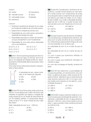 Coluna I                                                596 (Fuvest-SP) Considerando o fenômeno de res-
(A) timbre                      (E) ressonância         sonância, o ouvido humano deveria ser mais sensí-
                                                        vel a ondas sonoras com comprimentos de ondas
(B) intervalo musical           (F) altura
                                                        cerca de quatro vezes o comprimento do canal audi-
(C) intensidade sonora          (G) decibel             tivo externo, que mede, em média, 2,5 cm. Segun-
(D) batimento                                           do esse modelo, no ar, onde a velocidade de propa-
                                                        gação do som é 340 m/s, o ouvido humano seria
Coluna II                                               mais sensível a sons com freqüências em torno de:
(A) Fenômeno resultante da vibração de um corpo         a) 34 Hz                    d) 3 400 Hz
    em função da incidência de uma onda sonora.         b) 1 320 Hz                 e) 6 800 Hz
(A) Razão entre as freqüências de dois sons.            c) 1 700 Hz
(A) Propriedade de uma onda sonora associada à
    amplitude de vibração da onda.                      597 (Cesupa) Suponha que do bote do Corredeiras
(A) Propriedade associada ao número de harmôni-         caia uma pessoa que, completamente submersa, não
    cos que acompanham o som fundamental.               possa ouvir os gritos de alerta de seus companhei-
(A) Propriedade de uma onda sonora relacionada          ros. O fato de que a pessoa dentro d’água não ouve
    com a sua freqüência.                               um som produzido no ar se deve a que…
a) A, B, C, E, G             d) E, B, C, A, F           a) a velocidade do som no ar é maior do que na
b) A, C, B, G, F             e) A, D, E, G, F           água

c) D, C, F, G, A                                        b) a velocidade do som no ar é menor do que na
                                                        água
594 (PUCC-SP) Uma proveta graduada tem 40,0 cm          c) o som é quase que totalmente refletido na
de altura e está com água no nível de 10,0 cm de        interface ar-água
altura. Um diapasão de freqüência 855 Hz, vibran-       d) o som é quase que totalmente refratado na
do próximo à extremidade aberta da proveta, indica      interface ar-água
ressonância.                                            e) o som não se propaga em líquido, somente em
Uma onda sonora estacionária possível é represen-       gases
tada na figura abaixo.
            40                                          598 (PUC-SP) Para determinar a profundidade de
                   A velocidade do som, nessas condi-   um poço de petróleo, um cientista emitiu com uma
                   ções, é, em metros por segundo:      fonte, na abertura do poço, ondas sonoras de fre-
                   a) 326              d) 350           qüência 220 Hz. Sabendo-se que o comprimento de
                   b) 334              e) 358           onda, durante o percurso, é de 1,5 m e que o cien-
            10
                   c) 342                               tista recebe como resposta um eco após 8 s, a pro-
                                                        fundidade do poço é:
                                                        a) 2 640 m                  d) 1 320 m
                                                        b) 1 440 m                  e) 330 m
595 (Fuvest-SP) Uma fonte emite ondas sonoras de        c) 2 880 m
200 Hz. A uma distância de 3 400 m da fonte, está
instalado um aparelho que registra a chegada das        599 (UFLA-MG) A pesca industrial moderna se uti-
ondas através do ar e as remete de volta através de     liza de sonares para a localização de cardumes. Con-
um fio metálico retilíneo. O comprimento dessas         siderando a velocidade do som na água aproxima-
ondas no fio é 17 m. Qual o tempo de ida e volta        damente 1 500 m/s, e que o sonar recebe o som de
das ondas?                                              volta 1 s após a emissão, então a distância do barco
Dado: velocidade do som no ar ϭ 340 m/s.                ao cardume é de:
a) 11 s                      d) 34 s                    a) 250 m                    d) 1 000 m
b) 17 s                      e) 200 s                   b) 500 m                    e) 1 500 m
c) 22 s                                                 c) 750 m


                                                                     SIMULADÃO 97
 