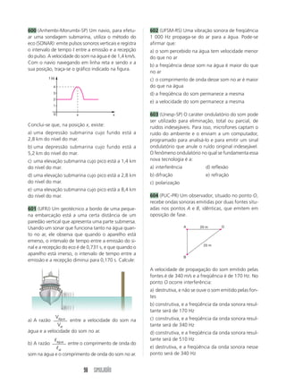 600 (Anhembi-Morumbi-SP) Um navio, para efetu-           602 (UFSM-RS) Uma vibração sonora de freqüência
ar uma sondagem submarina, utiliza o método do           1 000 Hz propaga-se do ar para a água. Pode-se
eco (SONAR): emite pulsos sonoros verticais e registra   afirmar que:
o intervalo de tempo t entre a emissão e a recepção      a) o som percebido na água tem velocidade menor
do pulso. A velocidade do som na água é de 1,4 km/s.     do que no ar
Com o navio navegando em linha reta e sendo x a
                                                         b) a freqüência desse som na água é maior do que
sua posição, traça-se o gráfico indicado na figura.
                                                         no ar
          t (s)
                                                         c) o comprimento de onda desse som no ar é maior
             4                                           do que na água
             3                                           d) a freqüência do som permanece a mesma
             2
                                                         e) a velocidade do som permanece a mesma
             1

              0           x                  x           603 (Unesp-SP) O caráter ondulatório do som pode
                                                         ser utilizado para eliminação, total ou parcial, de
Conclui-se que, na posição x, existe:                    ruídos indesejáveis. Para isso, microfones captam o
a) uma depressão submarina cujo fundo está a             ruído do ambiente e o enviam a um computador,
2,8 km do nível do mar.                                  programado para analisá-lo e para emitir um sinal
b) uma depressão submarina cujo fundo está a             ondulatório que anule o ruído original indesejável.
5,2 km do nível do mar.                                  O fenômeno ondulatório no qual se fundamenta essa
c) uma elevação submarina cujo pico está a 1,4 km        nova tecnologia é a:
do nível do mar.                                         a) interferência           d) reflexão
d) uma elevação submarina cujo pico está a 2,8 km        b) difração                e) refração
do nível do mar.                                         c) polarização
e) uma elevação submarina cujo pico está a 8,4 km
do nível do mar.                                         604 (PUC-PR) Um observador, situado no ponto O,
                                                         recebe ondas sonoras emitidas por duas fontes situ-
601 (UFRJ) Um geotécnico a bordo de uma peque-           adas nos pontos A e B, idênticas, que emitem em
na embarcação está a uma certa distância de um           oposição de fase.
paredão vertical que apresenta uma parte submersa.
Usando um sonar que funciona tanto na água quan-                            A    20 m       O

to no ar, ele observa que quando o aparelho está
emerso, o intervalo de tempo entre a emissão do si-
                                                                                   25 m
nal e a recepção do eco é de 0,731 s, e que quando o
aparelho está imerso, o intervalo de tempo entre a
                                                                            B
emissão e a recepção diminui para 0,170 s. Calcule:
                                                         A velocidade de propagação do som emitido pelas
                                                         fontes é de 340 m/s e a freqüência é de 170 Hz. No
                                                         ponto O ocorre interferência:
                                                         a) destrutiva, e não se ouve o som emitido pelas fon-
                                                         tes
                                                         b) construtiva, e a freqüência da onda sonora resul-
                                                         tante será de 170 Hz
                  Vágua                                  c) construtiva, e a freqüência da onda sonora resul-
a) A razão         entre a velocidade do som na
              Var                                        tante será de 340 Hz
água e a velocidade do som no ar.                        d) construtiva, e a freqüência da onda sonora resul-
              ᐉágua                                      tante será de 510 Hz
b) A razão        entre o comprimento de onda do
             ᐉar                                         e) destrutiva, e a freqüência da onda sonora nesse
som na água e o comprimento de onda do som no ar.        ponto será de 340 Hz


                              98 SIMULADÃO
 