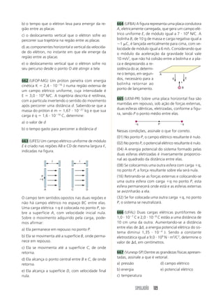 SIMULADÃO 109
b) o tempo que o elétron leva para emergir da re-
gião entre as placas
c) o deslocamento vertical que o elétron sofre ao
percorrer sua trajetória na região entre as placas
d) as componentes horizontal e vertical da velocida-
de do elétron, no instante em que ele emerge da
região entre as placas
e) o deslocamento vertical que o elétron sofre no
seu percurso desde o ponto O até atingir a tela
662 (UFOP-MG) Um próton penetra com energia
cinética K ϭ 2,4 и 10Ϫ16
J numa região extensa de
um campo elétrico uniforme, cuja intensidade é
E ϭ 3,0 и 104
N/C. A trajetória descrita é retilínea,
com a partícula invertendo o sentido do movimento
após percorrer uma distância d. Sabendo-se que a
massa do próton é m ϭ 1,67 и 10Ϫ27
kg e que sua
carga é q ϭ 1,6 и 10Ϫ19
C, determine:
a) o valor de d
b) o tempo gasto para percorrer a distância d
663 (UFES) Um campo elétrico uniforme de módulo
E é criado nas regiões AB e CD de mesma largura ᐉ,
indicadas na figura.
664 (UFBA) A figura representa uma placa condutora
A, eletricamente carregada, que gera um campo elé-
trico uniforme E, de módulo igual a 7 и 104
N/C. A
bolinha B, de 10 g de massa e carga negativa igual a
Ϫ1 ␮C, é lançada verticalmente para cima, com ve-
locidade de módulo igual a 6 m/s. Considerando que
o módulo da aceleração da gravidade local vale
10 m/s2
, que não há colisão entre a bolinha e a pla-
ca e desprezando a re-
sistência do ar, determi-
ne o tempo, em segun-
dos, necessário para a
bolinha retornar ao
ponto de lançamento.
665 (UEM-PR) Sobre uma placa horizontal fixa são
mantidas em repouso, sob ação de forças externas,
duas esferas idênticas, eletrizadas, conforme a figu-
ra, sendo P o ponto médio entre elas.
O campo tem sentidos opostos nas duas regiões e
não há campo elétrico no espaço BC entre elas.
Uma carga elétrica ϩq é colocada no ponto P, so-
bre a superfície A, com velocidade inicial nula.
Sobre o movimento adquirido pela carga, pode-
mos afirmar:
a) Ela permanece em repouso no ponto P.
b) Ela se movimenta até a superfície B, onde perma-
nece em repouso.
c) Ela se movimenta até a superfície C, de onde
retorna.
d) Ela alcança o ponto central entre B e C, de onde
retorna.
e) Ela alcança a superfície D, com velocidade final
nula.
A B
P
ϩq
ᐉ
C D
ᐉ
g E
B
v
A
Nessas condições, assinale o que for correto.
(01) No ponto P, o campo elétrico resultante é nulo.
(02) No ponto P, o potencial elétrico resultante é nulo.
(04) A energia potencial do sistema formado pelas
duas esferas eletrizadas é inversamente proporcio-
nal ao quadrado da distância entre elas.
(08) Se colocarmos uma outra esfera com carga ϩq,
no ponto P, a força resultante sobre ela será nula.
(16) Retirando-se as forças externas e colocando-se
uma outra esfera com carga ϩq no ponto P, esta
esfera permanecerá onde está e as esferas externas
se avizinharão a ela.
(32) Se for colocada uma outra carga ϩq, no ponto
P, o sistema se neutralizará.
666 (UFAL) Duas cargas elétricas puntiformes de
1,0 и 10Ϫ7
C e 2,0 и 10Ϫ8
C estão a uma distância de
10 cm uma da outra. Aumentando-se a distância
entre elas de ⌬d, a energia potencial elétrica do sis-
tema diminui 1,35 и 10Ϫ4
J. Sendo a constante
eletrostática igual a 9,0 и 109
N и m2
/C2
, determine o
valor de ⌬d, em centímetros.
667 (Vunesp-SP) Dentre as grandezas físicas apresen-
tadas, assinale a que é vetorial.
a) pressão d) campo elétrico
b) energia e) potencial elétrico
c) temperatura
PϪq Ϫq
 