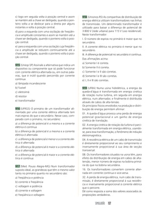 SIMULADÃO 157
c) logo em seguida volta à posição central e assim
se mantém até a chave ser desligada, quando o pon-
teiro volta a se deslocar para a direita por alguns
instantes e volta à posição central.
d) para a esquerda com uma oscilação de freqüên-
cia e amplitude constantes e assim se mantém até a
chave ser desligada, quando o ponteiro volta à posi-
ção central.
e) para a esquerda com uma oscilação cuja freqüên-
cia e amplitude se reduzem continuamente até a
chave ser desligada, quando o ponteiro volta à posi-
ção central.
915 (Unesp-SP) Assinale a alternativa que indica um
dispositivo ou componente que só pode funcionar
com corrente elétrica alternada ou, em outras pala-
vras, que é inútil quando percorrido por corrente
contínua.
a) lâmpada incandescente
b) fusível
c) eletroímã
d) resistor
e) transformador
916 (UFRGS) O primário de um transformador ali-
mentado por uma corrente elétrica alternada tem
mais espiras do que o secundário. Nesse caso, com-
parado com o primário, no secundário:
a) a diferença de potencial é a mesma e a corrente
elétrica é contínua
b) a diferença de potencial é a mesma e a corrente
elétrica é alternada
c) a diferença de potencial é menor e a corrente elé-
trica é alternada
d) a diferença de potencial é maior e a corrente elé-
trica é alternada
e) a diferença de potencial é maior e a corrente elé-
trica é contínua
917 (Med. Pouso Alegre-MG) Num transformador
suposto ideal, as grandezas que têm o mesmo valor
tanto no primário quanto no secundário são:
a) freqüência e potência
b) corrente e freqüência
c) voltagem e potência
d) corrente e voltagem
e) freqüência e voltagem
918 (Unisinos-RS) As companhias de distribuição de
energia elétrica utilizam transformadores nas linhas
de transmissão. Um determinado transformador é
utilizado para baixar a diferença de potencial de
3 800 V (rede urbana) para 115 V (uso residencial).
Neste transformador:
I. O número de espiras no primário é maior que no
secundário.
II. A corrente elétrica no primário é menor que no
secundário.
III. A diferença de potencial no secundário é contínua.
Das afirmações acima:
a) Somente I é correta.
b) Somente II é correta.
c) Somente I e II são corretas.
d) Somente I e III são corretas.
e) I, II e III são corretas.
919 (UFBA) Numa usina hidrelétrica, a energia da
queda-d’água é transformada em energia cinética
de rotação numa turbina, em seguida em energia
elétrica, num alternador, e finalmente é distribuída
através de cabos de alta-tensão.
Os princípios físicos envolvidos na produção e distri-
buição de energia permitem afirmar:
01. A queda-d’água provoca uma perda de energia
potencial gravitacional e um ganho de energia
cinética de translação.
02. A energia cinética de rotação da turbina é parci-
almente transformada em energia elétrica, usando-
se, para essa transformação, o fenômeno de indução
eletromagnética.
04. A resistência elétrica de um cabo de transmissão
é diretamente proporcional ao seu comprimento e
inversamente proporcional à sua área de secção
transversal.
08. Os transformadores situados na usina têm, para
efeito da distribuição de energia em cabos de alta-
tensão, menor número de espiras na bobina primá-
ria do que na bobina secundária.
16. Os transformadores convertem corrente alter-
nada em corrente contínua e vice-versa.
32. A perda de energia elétrica, num cabo de trans-
missão, é diretamente proporcional à sua resistên-
cia e inversamente proporcional à corrente elétrica
que o percorre.
Dê como resposta a soma dos valores associados às
proposições verdadeiras.
 