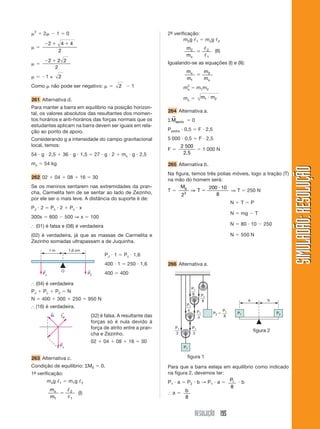 RESOLUÇÃO 195
SIMULADÃO:RESOLUÇÃOSIMULADÃO:RESOLUÇÃO
␮2
ϩ 2␮ Ϫ 1 ϭ 0
␮ ϭ
Ϫ ϩ ϩ2 4 4
2
␮ ϭ
Ϫ ϩ2 2 2
2
␮ ϭ Ϫ1 ± 2
Como ␮ não pode ser negativo: ␮ ϭ 2 Ϫ 1
261 Alternativa d.
Para manter a barra em equilíbrio na posição horizon-
tal, os valores absolutos das resultantes dos momen-
tos horários e anti-horários das forças normais que os
estudantes aplicam na barra devem ser iguais em rela-
ção ao ponto de apoio.
Considerando g a intensidade do campo gravitacional
local, temos:
54 и g и 2,5 ϩ 36 и g и 1,5 ϭ 27 и g и 2 ϩ mx и g и 2,5
mx ϭ 54 kg
262 02 ϩ 04 ϩ 08 ϩ 16 ϭ 30
Se os meninos sentarem nas extremidades da pran-
cha, Carmelita tem de se sentar ao lado de Zezinho,
por ele ser o mais leve. A distância do suporte é de:
PJ и 2 ϭ Pz и 2 ϩ Pc и x
300x ϭ 800 Ϫ 500 ⇒ x ϭ 100
І (01) é falsa e (08) é verdadeira
(02) é verdadeira, já que as massas de Carmelita e
Zezinho somadas ultrapassam a de Juquinha.
2ª- verificação:
m2g ᐉ1 ϭ mxg ᐉ2
m
mx
2 2
1
ϭ
ᐉ
ᐉ
(II)
Igualando-se as equações (I) e (II):
m
m
m
m
x
x1
2
ϭ
m2
x ϭ m1m2
mx ϭ m m1 2и
264 Alternativa a.
ΣMapoio
→
ϭ 0
Ppedra и 0,5 ϭ F и 2,5
5 000 и 0,5 ϭ F и 2,5
F ϭ
2 500
2 5,
ϭ 1 000 N
265 Alternativa b.
Na figura, temos três polias móveis, logo a tração (T)
na mão do homem será:
T ϭ
M
T
g
2
200 10
83
⇒ ϭ
и
⇒ T ϭ 250 N
N ϩ T ϭ P
N ϭ mg Ϫ T
N ϭ 80 и 10 Ϫ 250
N ϭ 550 N
a b
P1
8 P1
8
P1
4
P1
2
P1
P1 P2
P1
2
P1
4 P1
8
P2 ϭ
І (04) é verdadeira
PJ ϩ Pc ϩ P2 ϭ N
N ϭ 400 ϩ 300 ϩ 250 ϭ 950 N
І (16) é verdadeira.
PJ и 1 ϭ Pz и 1,6
400 и 1 ϭ 250 и 1,6
400 ϭ 400
(32) é falsa. A resultante das
forças só é nula devido à
força de atrito entre a pran-
cha e Zezinho.
02 ϩ 04 ϩ 08 ϩ 16 ϭ 30
263 Alternativa c.
Condição de equilíbrio: ΣM0 ϭ 0.
1ª- verificação:
mxg ᐉ1 ϭ m1g ᐉ2
m
m
x
1
2
1
ϭ
ᐉ
ᐉ
(I)
figura 1
figura 2
266 Alternativa a.
Para que a barra esteja em equilíbrio como indicado
na figura 2, devemos ter:
P1 и a ϭ P2 и b → P1 и a ϭ P1
8
и b
І a ϭ b
8
PJ
←
PZ
←
1 m 1,6 cm
O
fat
←
Pz
←
N
←
 
