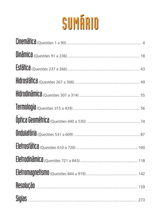 SUMÁRIOSUMÁRIO
Cinemática(Questões 1 a 90)...................................................................... 4
Dinâmica(Questões 91 a 236)................................................................... 18
Estática(Questões 237 a 266)................................................................... 43
Hidrostática(Questões 267 a 306) ............................................................ 49
Hidrodinâmica(Questões 307 a 314) ........................................................ 55
Termologia(Questões 315 a 439).............................................................. 56
ÓpticaGeométrica(Questões 440 a 530) ................................................. 74
Ondulatória(Questões 531 a 609) ............................................................. 87
Eletrostática(Questões 610 a 720) ......................................................... 100
Eletrodinâmica(Questões 721 a 843) ..................................................... 118
Eletromagnetismo(Questões 844 a 919)................................................ 142
Resolução.............................................................................................. 159
Siglas. .................................................................................................... 273
 