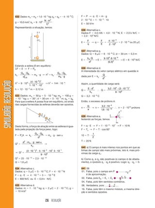 236 RESOLUÇÃO
SIMULADÃO:RESOLUÇÃOSIMULADÃO:RESOLUÇÃO
632 Dados: mA ϭ mB ϭ 1,0 и 10Ϫ4
kg; qA ϭ qB ϭ Ϫ4 и 10Ϫ8
C;
g ϭ 10,0 m/s2
; k0 ϭ 9 и 109 N m
C
и 2
2
Representando a situação, temos:
Estando a esfera B em equilíbrio:
⌺F ϭ 0 → F ϭ PB
k0 и
Q Q
d
A B
A B
и
,
2
ϭ mB и g → h2
ϭ k0 и
Q Q
m g
A B
B
и
и
h2
ϭ 9 и 109 ( )4 10
1 10 10
8 2
4 1
и
и и
Ϫ
Ϫ
→ h2
ϭ 144 и 10Ϫ4
h ϭ 12 и 10Ϫ2
m ϭ 0,12 m
633 Dados: mA ϭ 50 g ϭ 5 и 10Ϫ2
kg; mB ϭ 100 g ϭ
ϭ 10Ϫ1
kg; ␣ ϭ 30°; d ϭ 30 cm ϭ 3 и 10Ϫ1
m; qA ϭ qB
Para que a esfera A possa ficar em equilíbrio, os sinais
das cargas fornecidas às esferas deverão ser opostos.
Desta forma, a força de atração entre as esferas é igua-
lada pela projeção da força peso, logo:
F ϭ PxA ⇒ k0 и
Q Q
d
A Bи
2
ϭ mA и g и sen ␣
Q2
ϭ
d m g sen
k
A
2
0
и и и ␣
→
→ Q2
ϭ
( )3 10 5 10 10 5 10
9 10
1 2 2 1 1
9
и и и и и и
и
Ϫ Ϫ Ϫ
Q2
ϭ 25 и 10Ϫ13
ϭ 2,5 и 10Ϫ12
Q Ӎ 1,6 ␮C
634 Alternativa c.
Dados: q ϭ 5 ␮C ϭ 5 и 10Ϫ6
C; F ϭ 4 и 10Ϫ3
N
F ϭ q и E → 4 и 10Ϫ3
ϭ 5 ϭ и 10Ϫ6
E
E ϭ 800 N/C ou E ϭ 0,8 k и N/C
635 Alternativa d.
Dados: m ϭ 1 и 10Ϫ5
kg; q ϭ 2 ␮C ϭ 2 и 10Ϫ6
C; g ϭ
ϭ 10 m/s2
F ϭ P → q и E ϭ m и g
2 и 10Ϫ6
E ϭ 1 и 10Ϫ5
и 10
E ϭ 50 V/m
636 Alternativa c.
Dados F ϭ 4,0 mN ϭ 4,0 и 10Ϫ3
N; E ϭ 2,0 k N/C ϭ
ϭ 2,0 и 103
N/C
E ϭ
F
q
→ q ϭ
F
E
ϭ
4 10
2 10
3
3
и
и
Ϫ
ϭ 2 и 10Ϫ6
ou 20 ␮C
637 Alternativa a.
Dados: Q ϭ 6 ␮C ϭ 6 и 10Ϫ6
C; d ϭ 30 cm ϭ 0,3 m
E ϭ
k Q
d
0
2
и
→ E ϭ
9 10 6 10
0 3
9 6
2
и и и Ϫ
( , )
→ E ϭ 6 и 105
N/C
638 Alternativa d.
A intensidade do vetor campo elétrico em questão é
dada por E ϭ k0 и
Q
d2
Assim, a quantidade de carga será:
Q ϭ
E d
k
и 2
0
І Q ϭ
3 2 10 3 10
9 10
4 2 2
9
, ( )и и и
и
Ϫ
Q ϭ 3,2 и 10Ϫ9
C
Então, o excesso de prótons é:
n ϭ
Q
e
→ n ϭ
3 2 10
16 10
9
19
,
,
и
и
Ϫ
Ϫ
І n ϭ 2 и 1010
prótons
639 Alternativa a.
Isolando as forças, temos:
F ϭ q и E → F ϭ 1 и 10Ϫ6
и 107
→ F ϭ 10 N
F ϭ Tx → F ϭ T и cos 60°
10 ϭ T и
1
2
T ϭ 20 N
640 a) O campo é mais intenso nos pontos em que as
linhas de campo são mais próximas, isto é, mais pró-
ximas da carga q1.
b) Como q1 e q2 são positivas (o campo é de afasta-
mento), o rpoduto q1 и q2 é positivo. Logo: q1 и q2 Ͼ 0.
641 08
01. Falsa, pois o campo em P
é de aproximação.
02. Falsa, pois ER ϭ E1 ϩ E2
04. Falsa, pois têm sentidos contrários.
08. Verdadeira, pois:
16. Falsa, pois têm o mesmo módulo, a mesma dire-
ção e sentidos opostos.
 