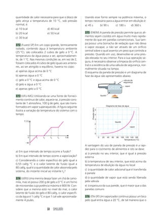 64 SIMULADÃO
quantidade de calor necessária para que o bloco de
gelo atinja a temperatura de 10 °C, sob pressão
normal, é:
a) 10 kcal d) 40 kcal
b) 20 kcal e) 50 kcal
c) 30 kcal
372 (Fuvest-SP) Em um copo grande, termicamente
isolado, contendo água à temperatura ambiente
(25 °C), são colocados 2 cubos de gelo a 0 °C. A
temperatura da água passa a ser, aproximadamen-
te, de 1 °C. Nas mesmas condições se, em vez de 2,
fossem colocados 4 cubos de gelo iguais aos anterio-
res, ao ser atingido o equilíbrio, haveria no copo:
a) apenas água acima de 0 °C
b) apenas água a 0 °C
c) gelo a 0 °C e água acima de 0 °C
d) gelo e água a 0 °C
e) apenas gelo a 0 °C
373 (UFU-MG) Utilizando-se uma fonte de forneci-
mento contínuo de calor, aquece-se, à pressão cons-
tante de 1 atmosfera, 100 g de gelo, que são trans-
formados em vapor superaquecido. A figura seguinte
ilustra a variação da temperatura do sistema com o
tempo.
Usando esse forno sempre na potência máxima, o
tempo necessário para a água entrar em ebulição é:
a) 45 s b) 90 s c) 180 s d) 360 s
375 (ENEM) A panela de pressão permite que os ali-
mentos sejam cozidos em água muito mais rapida-
mente do que em panelas convencionais. Sua tam-
pa possui uma borracha de vedação que não deixa
o vapor escapar, a não ser através de um orifício
central sobre o qual assenta um peso que controla a
pressão. Quando em uso, desenvolve-se uma pres-
são elevada no seu interior. Para a sua operação se-
gura, é necessário observar a limpeza do orifício cen-
tral e a existência de uma válvula de segurança, nor-
malmente situada na tampa.
O esquema da panela de pressão e um diagrama de
fase da água são apresentados abaixo.
a) Em que intervalo de tempo ocorre a fusão?
b) Em que intervalo de tempo ocorre a vaporização?
c) Considerando o calor específico do gelo igual a
0,55 cal/g °C e o calor latente de fusão igual a
80 cal/g, qual é a quantidade de calor absorvida pelo
sistema, do instante inicial ao instante t2?
374 (UERJ) Uma menina deseja fazer um chá de camo-
mila, mas só possui 200 g de gelo a 0 °C e um forno
de microondas cuja potência máxima é 800 W. Con-
sidere que a menina está no nível do mar, o calor
latente de fusão do gelo é 80 cal/g, o calor específi-
co da água é 1 cal/g °C e que 1 cal vale aproximada-
mente 4 joules.
A vantagem do uso de panela de pressão é a rapi-
dez para o cozimento de alimentos e isto se deve:
a) à pressão no seu interior, que é igual à pressão
externa
b) à temperatura de seu interior, que está acima da
temperatura de ebulição da água no local
c) à quantidade de calor adicional que é transferida
à panela
d) à quantidade de vapor que está sendo liberada
pela válvula
e) à espessura da sua parede, que é maior que a das
panelas comuns
376 (ITA-SP) Um vaporizador contínuo possui um bico
pelo qual entra água a 20 °C, de tal maneira que o
T (°C)
t (s)
Ϫ40
0 t1 t2 t3 t4
líquido
vapor
válvula de
segurança
0
1
2
3
4
5
0 20 40 60 80 100 120 140 160
Diagrama de fase da água
Pressão(atm)
Temperatura (°C)
líquido
vapor
 