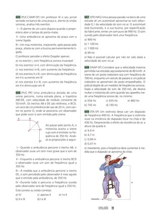 SIMULADÃO 99
605 (PUCCAMP-SP) Um professor lê o seu jornal
sentado no banco de uma praça e, atento às ondas
sonoras, analisa três eventos:
III – O alarme de um carro dispara quando o propri-
etário abre a tampa do porta-malas.
III –Uma ambulância se aproxima da praça com a
sirene ligada.
III – Um mau motorista, impaciente, após passar pela
praça, afasta-se com a buzina permanentemente li-
gada.
O professor percebe o efeito Doppler apenas:
a) no evento I, com freqüência sonora invariável
b) nos eventos I e II, com diminuição da freqüência
c) nos eventos I e III, com aumento da freqüência
d) nos eventos II e III, com diminuição da freqüência
em II e aumento em III
e) nos eventos II e III, com aumento da freqüência
em II e diminuição em III
606 (PUC-PR) Uma ambulância dotada de uma
sirene percorre, numa estrada plana, a trajetória
ABCDE, com velocidade de módulo constante de
50 km/h. Os trechos AB e DE são retilíneos, e BCD,
um arco de circunferência de raio de 20 m, com cen-
tro no ponto O, onde se posiciona um observador
que pode ouvir o som emitido pela sirene:
607 (EFEI-MG) Uma pessoa parada na beira de uma
estrada vê um automóvel aproximar-se com veloci-
dade 0,1 da velocidade do som no ar. O automóvel
está buzinando, e a sua buzina, por especificação
do fabricante, emite um som puro de 990 Hz. O som
ouvido pelo observador terá uma freqüência:
a) 900 Hz
b) 1 100 Hz
c) 1 000 Hz
d) 99 Hz
e) Não é possível calcular por não ter sido dada a
velocidade do som no ar.
608 (FAAP-SP) Considere que a velocidade máxima
permitida nas estradas seja exatamente de 80 km/h. A
sirene de um posto rodoviário soa com freqüência de
700 Hz, enquanto um veículo de passeio e um policial
rodoviário se aproximam do posto emparelhados. O
policial dispõe de um medidor de freqüências sonoras.
Dada a velocidade do som de 350 m/s, ele deverá
multar o motorista do carro quando seu aparelho me-
dir uma freqüência sonora de, no mínimo:
a) 656 Hz c) 655 Hz e) 860 Hz
b) 745 Hz d) 740 Hz
609 (ITA-SP) Um violinista deixa cair um diapasão
de freqüência 440 Hz. A freqüência que o violinista
ouve na iminência do diapasão tocar no chão é de
436 Hz. Desprezando o efeito da resistência do ar, a
altura da queda é:
a) 9,4 m
b) 4,7 m
c) 0,94 m
d) 0,47 m
e) Inexistente, pois a freqüência deve aumentar à me-
dida que o diapasão se aproxima do chão.
A
O
B
C
D
E
I – Quando a ambulância percorre o trecho AB, o
observador ouve um som mais grave que o som de
350 Hz.
II – Enquanto a ambulância percorre o trecho BCD
o observador ouve um som de freqüência igual a
350 Hz.
III – À medida que a ambulância percorre o trecho
DE, o som percebido pelo observador é mais agudo
que o emitido pela ambulância, de 350 Hz.
IV –Durante todo o percurso a freqüência ouvida
pelo observador será de freqüência igual a 350 Hz.
Está correta ou estão corretas:
a) IV c) apenas II e) I e II
b) II e III d) I e III
Ao passar pelo ponto A, o
motorista aciona a sirene
cujo som é emitido na fre-
qüência de 350 Hz. Anali-
se as proposições a seguir:
H
diapasão
؉
 