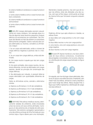 b) a barra metálica é condutora e o corpo humano é      Mantendo o bastão próximo, mas sem que ele to-
isolante                                                que nas esferas, estas são afastadas uma das ou-
c) tanto a barra metálica como o corpo humano são       tras, sem que se lhes toque, continuando ao longo
bons condutores                                         da mesma linha que formavam enquanto estavam
                                                        juntas.
d) a barra metálica é condutora e o corpo humano é
semicondutor
e) tanto a barra metálica como o corpo humano são
isolantes

617 (UEL-PR) Campos eletrizados ocorrem natural-
mente em nosso cotidiano. Um exemplo disso é o          Podemos afirmar que após afastar-se o bastão, as
fato de algumas vezes levarmos pequenos choques         esferas ficam:
elétricos ao encostarmos em automóveis. Tais cho-       a) duas delas com carga positiva e uma com carga
ques são devidos ao fato de estarem os automóveis       negativa
eletricamente carregados. Sobre a natureza dos cor-
                                                        b) duas delas neutras e uma com carga positiva
pos (eletrizados ou neutros), considere as afirmati-
vas a seguir:                                           c) uma neutra, uma com carga positiva e uma com
                                                        carga negativa
I. Se um corpo está eletrizado, então o número de
                                                        d) duas neutras e uma com carga negativa
cargas elétricas negativas e positivas não é o mes-
mo.
                                                        619 (Fuvest-SP) Aproxi-mando-se uma barra eletri-
II. Se um corpo tem cargas elétricas, então está ele-   zada de duas esferas condutoras, inicialmente
trizado.                                                descarregadas e encostadas uma na outra, observa-
III. Um corpo neutro é aquele que não tem cargas        se a distribuição de cargas esquematizada na figura
elétricas.                                              abaixo.
IV. Ao serem atritados, dois corpos neutros, de ma-
teriais diferentes, tornam-se eletrizados com cargas
opostas, devido ao princípio de conservação das
cargas elétricas.
V. Na eletrização por indução, é possível obter-se
corpos eletrizados com quantidades diferentes de        Em seguida, sem tirar do lugar a barra eletrizada, afas-
cargas.                                                 ta-se um pouco uma esfera da outra. Finalmente, sem
Sobre as afirmativas acima, assinale a alternativa      mexer mais nas esferas, remove-se a barra, levando-a
correta.                                                para muito longe das esferas. Nessa situação final, a
                                                        figura que melhor representa a distribuição de cargas
a) Apenas as afirmativas I, II e III são verdadeiras.
                                                        nas duas esferas é:
b) Apenas as afirmativas I, IV e V são verdadeiras.
                                                        a)                          d)
c) Apenas as afirmativas I e IV são verdadeiras.
d) Apenas as afirmativas II, IV e V são verdadeiras.
e) Apenas as afirmativas II, III e V são verdadeiras.

                                                        b)                          e)
618 (UFJF-MG) Três esferas metálicas neutras, eletri-
camente isoladas do ambiente, estão encostadas
umas nas outras com seus centros alinhados. Carre-
ga-se um dos extremos de um bastão de vidro posi-
tivamente. Este extremo carregado é aproximado a        c)
uma das esferas ao longo da linha formada por seus
centros (veja a figura abaixo para uma ilustração).


                                                                    SIMULADÃO 101
 