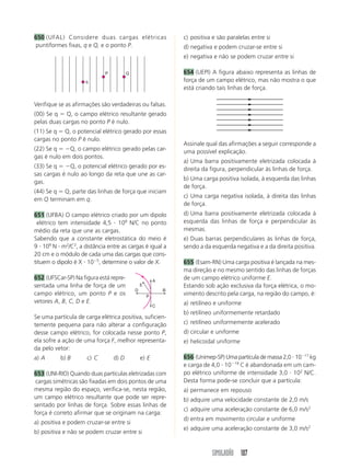 650 (UFAL) Considere duas cargas elétricas                      c) positiva e são paralelas entre si
puntiformes fixas, q e Q, e o ponto P.                          d) negativa e podem cruzar-se entre si
                                                                e) negativa e não se podem cruzar entre si

                             P          Q                       654 (UEPI) A figura abaixo representa as linhas de
                    q                                           força de um campo elétrico, mas não mostra o que
                                                                está criando tais linhas de força.

Verifique se as afirmações são verdadeiras ou falsas.
(00) Se q Q, o campo elétrico resultante gerado
pelas duas cargas no ponto P é nulo.
(11) Se q Q, o potencial elétrico gerado por essas
cargas no ponto P é nulo.
                                                                Assinale qual das afirmações a seguir corresponde a
(22) Se q    Q, o campo elétrico gerado pelas car-              uma possível explicação.
gas é nulo em dois pontos.
                                                                a) Uma barra positivamente eletrizada colocada à
(33) Se q     Q, o potencial elétrico gerado por es-            direita da figura, perpendicular às linhas de força.
sas cargas é nulo ao longo da reta que une as car-
                                                                b) Uma carga positiva isolada, à esquerda das linhas
gas.
                                                                de força.
(44) Se q Q, parte das linhas de força que iniciam
                                                                c) Uma carga negativa isolada, à direita das linhas
em Q terminam em q.
                                                                de força.
651 (UFBA) O campo elétrico criado por um dipolo                d) Uma barra positivamente eletrizada colocada à
 elétrico tem intensidade 4,5 108 N/C no ponto                  esquerda das linhas de força e perpendicular às
médio da reta que une as cargas.                                mesmas.
Sabendo que a constante eletrostática do meio é                 e) Duas barras perpendiculares às linhas de força,
9 109 N m2/C2, a distância entre as cargas é igual a            sendo a da esquerda negativa e a da direita positiva.
20 cm e o módulo de cada uma das cargas que cons-
tituem o dipolo é X 10 5, determine o valor de X.               655 (Esam-RN) Uma carga positiva é lançada na mes-
                                                                ma direção e no mesmo sentido das linhas de forças
652 (UFSCar-SP) Na figura está repre-                   A
                                                                de um campo elétrico uniforme E.
sentada uma linha de força de um                E               Estando sob ação exclusiva da força elétrica, o mo-
                                            D               B
campo elétrico, um ponto P e os                     P
                                                                vimento descrito pela carga, na região do campo, é:
vetores A, B, C, D e E.                                         a) retilíneo e uniforme
                                                        C
                                                                b) retilíneo uniformemente retardado
Se uma partícula de carga elétrica positiva, suficien-
temente pequena para não alterar a configuração                 c) retilíneo uniformemente acelerado
desse campo elétrico, for colocada nesse ponto P,               d) circular e uniforme
ela sofre a ação de uma força F, melhor representa-             e) helicoidal uniforme
da pelo vetor:
a) A      b) B       c) C        d) D           e) E            656 (Unimep-SP) Uma partícula de massa 2,0 10 17 kg
                                                                e carga de 4,0 10 19 C é abandonada em um cam-
653 (UNI-RIO) Quando duas partículas eletrizadas com            po elétrico uniforme de intensidade 3,0 102 N/C.
 cargas simétricas são fixadas em dois pontos de uma            Desta forma pode-se concluir que a partícula:
mesma região do espaço, verifica-se, nesta região,              a) permanece em repouso
um campo elétrico resultante que pode ser repre-                b) adquire uma velocidade constante de 2,0 m/s
sentado por linhas de força. Sobre essas linhas de
                                                                c) adquire uma aceleração constante de 6,0 m/s2
força é correto afirmar que se originam na carga:
                                                                d) entra em movimento circular e uniforme
a) positiva e podem cruzar-se entre si
                                                                e) adquire uma aceleração constante de 3,0 m/s2
b) positiva e não se podem cruzar entre si


                                                                           SIMULADÃO 107
 