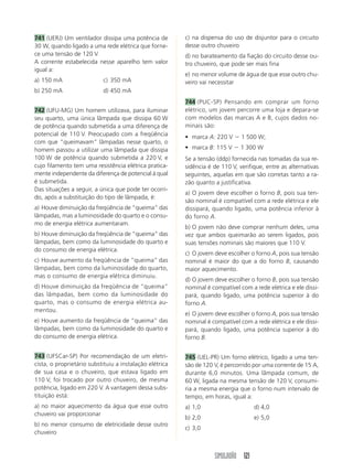 741 (UERJ) Um ventilador dissipa uma potência de         c) na dispensa do uso de disjuntor para o circuito
30 W, quando ligado a uma rede elétrica que forne-       desse outro chuveiro
ce uma tensão de 120 V.                                  d) no barateamento da fiação do circuito desse ou-
A corrente estabelecida nesse aparelho tem valor         tro chuveiro, que pode ser mais fina
igual a:
                                                         e) no menor volume de água de que esse outro chu-
a) 150 mA                  c) 350 mA                     veiro vai necessitar
b) 250 mA                  d) 450 mA
                                                         744 (PUC-SP) Pensando em comprar um forno
742 (UFU-MG) Um homem utilizava, para iluminar           elétrico, um jovem percorre uma loja e depara-se
seu quarto, uma única lâmpada que dissipa 60 W           com modelos das marcas A e B, cujos dados no-
de potência quando submetida a uma diferença de          minais são:
potencial de 110 V. Preocupado com a freqüência          • marca A: 220 V      1 500 W;
com que “queimavam” lâmpadas nesse quarto, o
homem passou a utilizar uma lâmpada que dissipa          • marca B: 115 V      1 300 W
100 W de potência quando submetida a 220 V, e            Se a tensão (ddp) fornecida nas tomadas da sua re-
cujo filamento tem uma resistência elétrica pratica-     sidência é de 110 V, verifique, entre as alternativas
mente independente da diferença de potencial à qual      seguintes, aquelas em que são corretas tanto a ra-
é submetida.                                             zão quanto a justificativa.
Das situações a seguir, a única que pode ter ocorri-
                                                         a) O jovem deve escolher o forno B, pois sua ten-
do, após a substituição do tipo de lâmpada, é:
                                                         são nominal é compatível com a rede elétrica e ele
a) Houve diminuição da freqüência de “queima” das        dissipará, quando ligado, uma potência inferior à
lâmpadas, mas a luminosidade do quarto e o consu-        do forno A.
mo de energia elétrica aumentaram.
                                                         b) O jovem não deve comprar nenhum deles, uma
b) Houve diminuição da freqüência de “queima” das        vez que ambos queimarão ao serem ligados, pois
lâmpadas, bem como da luminosidade do quarto e           suas tensões nominais são maiores que 110 V.
do consumo de energia elétrica.
                                                         c) O jovem deve escolher o forno A, pois sua tensão
c) Houve aumento da freqüência de “queima” das           nominal é maior do que a do forno B, causando
lâmpadas, bem como da luminosidade do quarto,            maior aquecimento.
mas o consumo de energia elétrica diminuiu.
                                                         d) O jovem deve escolher o forno B, pois sua tensão
d) Houve diminuição da freqüência de “queima”            nominal é compatível com a rede elétrica e ele dissi-
das lâmpadas, bem como da luminosidade do                pará, quando ligado, uma potência superior à do
quarto, mas o consumo de energia elétrica au-            forno A.
mentou.
                                                         e) O jovem deve escolher o forno A, pois sua tensão
e) Houve aumento da freqüência de “queima” das           nominal é compatível com a rede elétrica e ele dissi-
lâmpadas, bem como da luminosidade do quarto e           pará, quando ligado, uma potência superior à do
do consumo de energia elétrica.                          forno B.


743 (UFSCar-SP) Por recomendação de um eletri-           745 (UEL-PR) Um forno elétrico, ligado a uma ten-
cista, o proprietário substituiu a instalação elétrica   são de 120 V, é percorrido por uma corrente de 15 A,
de sua casa e o chuveiro, que estava ligado em           durante 6,0 minutos. Uma lâmpada comum, de
110 V, foi trocado por outro chuveiro, de mesma          60 W, ligada na mesma tensão de 120 V, consumi-
potência, ligado em 220 V. A vantagem dessa subs-        ria a mesma energia que o forno num intervalo de
tituição está:                                           tempo, em horas, igual a:
a) no maior aquecimento da água que esse outro           a) 1,0                     d) 4,0
chuveiro vai proporcionar
                                                         b) 2,0                     e) 5,0
b) no menor consumo de eletricidade desse outro
                                                         c) 3,0
chuveiro



                                                                    SIMULADÃO 121
 