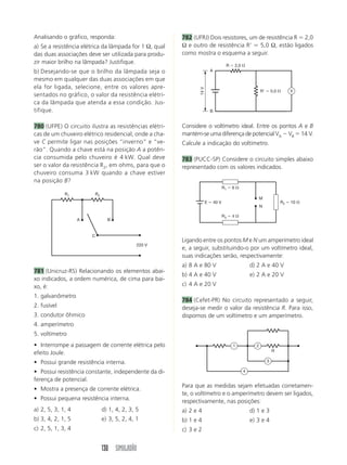 Analisando o gráfico, responda:                         782 (UFRJ) Dois resistores, um de resistência R 2,0
a) Se a resistência elétrica da lâmpada for 1 Ω, qual   Ω e outro de resistência R’     5,0 Ω, estão ligados
das duas associações deve ser utilizada para produ-     como mostra o esquema a seguir.
zir maior brilho na lâmpada? Justifique.
                                                                                      R       2,0
b) Desejando-se que o brilho da lâmpada seja o                            A

mesmo em qualquer das duas associações em que
ela for ligada, selecione, entre os valores apre-




                                                               14 V
                                                                                                              R       5,0        V
sentados no gráfico, o valor da resistência elétri-
ca da lâmpada que atenda a essa condição. Jus-
tifique.                                                                  B


780 (UFPE) O circuito ilustra as resistências elétri-   Considere o voltímetro ideal. Entre os pontos A e B
cas de um chuveiro elétrico residencial, onde a cha-    mantém-se uma diferença de potencial VA VB 14 V.
ve C permite ligar nas posições “inverno” e “ve-        Calcule a indicação do voltímetro.
rão”. Quando a chave está na posição A a potên-
cia consumida pelo chuveiro é 4 kW. Qual deve           783 (PUCC-SP) Considere o circuito simples abaixo
ser o valor da resistência R2, em ohms, para que o      representado com os valores indicados.
chuveiro consuma 3 kW quando a chave estiver
na posição B?
                                                                                     R1   6
             R1            R2
                                                                                                              M
                                                                      E       40 V                                          R2   10
                                                                                                              N

                                                                                     R3   4
                   A              B


                       C
                                                        Ligando entre os pontos M e N um amperímetro ideal
                                               220 V
                                                        e, a seguir, substituindo-o por um voltímetro ideal,
                                                        suas indicações serão, respectivamente:
                                                        a) 8 A e 80 V                                   d) 2 A e 40 V
781 (Unicruz-RS) Relacionando os elementos abai-
                                                        b) 4 A e 40 V                                   e) 2 A e 20 V
xo indicados, a ordem numérica, de cima para bai-
xo, é:                                                  c) 4 A e 20 V
1. galvanômetro
                                                        784 (Cefet-PR) No circuito representado a seguir,
2. fusível                                              deseja-se medir o valor da resistência R. Para isso,
3. condutor ôhmico                                      dispomos de um voltímetro e um amperímetro.
4. amperímetro
5. voltímetro
• Interrompe a passagem de corrente elétrica pelo                                         1               2
                                                                                                                      R
efeito Joule.
• Possui grande resistência interna.                                                                              3

• Possui resistência constante, independente da di-                                                 4

ferença de potencial.
                                                        Para que as medidas sejam efetuadas corretamen-
• Mostra a presença de corrente elétrica.
                                                        te, o voltímetro e o amperímetro devem ser ligados,
• Possui pequena resistência interna.                   respectivamente, nas posições:
a) 2, 5, 3, 1, 4                d) 1, 4, 2, 3, 5        a) 2 e 4                                        d) 1 e 3
b) 3, 4, 2, 1, 5                e) 3, 5, 2, 4, 1        b) 1 e 4                                        e) 3 e 4
c) 2, 5, 1, 3, 4                                        c) 3 e 2


                                130 SIMULADÃO
 