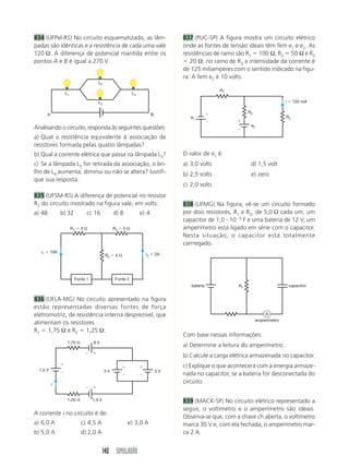 834 (UFPel-RS) No circuito esquematizado, as lâm-                               837 (PUC-SP) A figura mostra um circuito elétrico
padas são idênticas e a resistência de cada uma vale                            onde as fontes de tensão ideais têm fem e1 e e2. As
120 Ω. A diferença de potencial mantida entre os                                resistências de ramo são R1 100 Ω, R2 50 Ω e R3
pontos A e B é igual a 270 V.                                                      20 Ω; no ramo de R3 a intensidade da corrente é
                                                                                de 125 miliampères com o sentido indicado na figu-
                                                                                ra. A fem e2 é 10 volts.
                                     L2
                                                                                               R1
                 L1                                        L4

                                     L3                                                                                       i    125 mA

                                                                                                          R2
        A                                                              B
                                                                                   e1                                         R3

                                                                                                           e2
Analisando o circuito, responda às seguintes questões:
a) Qual a resistência equivalente à associação de
resistores formada pelas quatro lâmpadas?
b) Qual a corrente elétrica que passa na lâmpada L3?                            O valor de e1 é:
c) Se a lâmpada L3 for retirada da associação, o bri-                           a) 3,0 volts               d) 1,5 volt
lho de L4 aumenta, diminui ou não se altera? Justifi-                           b) 2,5 volts               e) zero
que sua resposta.
                                                                                c) 2,0 volts
835 (UFSM-RS) A diferença de potencial no resistor
R2 do circuito mostrado na figura vale, em volts:                               838 (UFMG) Na figura, vê-se um circuito formado
a) 48           b) 32          c) 16            d) 8            e) 4            por dois resistores, R1 e R2, de 5,0 Ω cada um, um
                                                                                capacitor de 1,0 10 5 F e uma bateria de 12 V; um
                      R1   3                    R3   5                          amperímetro está ligado em série com o capacitor.
                                                                                Nesta situação, o capacitor está totalmente
                                                                                carrregado.
   i1     10A
                                           R2    4                i3       2A




                        Fonte 1                  Fonte 2
                                                                                   bateria           R1                           capacitor


836 (UFLA-MG) No circuito apresentado na figura
estão representadas diversas fontes de força
eletromotriz, de resistência interna desprezível, que                                                               A
                                                                                                                amperímetro
alimentam os resistores
R1 1,75 Ω e R2 1,25 Ω.
                                                                                Com base nessas informações:
                  1,75            9V
                                                                                a) Determine a leitura do amperímetro.
                                                                                b) Calcule a carga elétrica armazenada no capacitor.
                                                                                c) Explique o que acontecerá com a energia armaze-
  1,5 V                                   3V                               3V
                                                                                nada no capacitor, se a bateria for desconectada do
            i
                                                                                circuito.

                  1,25            1,5 V                                         839 (MACK-SP) No circuito elétrico representado a
                                                                                seguir, o voltímetro e o amperímetro são ideais.
A corrente i no circuito é de:
                                                                                Observa-se que, com a chave ch aberta, o voltímetro
a) 6,0 A                   c) 4,5 A                      e) 3,0 A               marca 30 V e, com ela fechada, o amperímetro mar-
b) 5,0 A                   d) 2,0 A                                             ca 2 A.


                                          140 SIMULADÃO
 