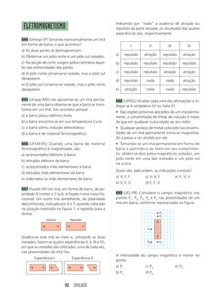 Indicando por “nada” a ausência de atração ou
 ELETROMAGNETISMO                                            repulsão da parte testada, os resultados das quatro
                                                             experiências são, respectivamente:
844 (Umesp-SP) Serrando transversalmente um ímã
em forma de barra, o que acontece?                                        I        II                 III             IV
a) As duas partes se desmagnetizam.
                                                             a)      repulsão   atração            repulsão         atração
b) Obtém-se um pólo norte e um pólo sul isolados.
c) Na secção de corte, surgem pólos contrários àque-         b)      repulsão   repulsão           repulsão     repulsão
les das extremidades das partes.
d) O pólo norte conserva-se isolado, mas o pólo sul          c)      repulsão   repulsão           atração          atração
desaparece.
                                                             d)      repulsão    nada               nada            atração
e) O pólo sul conserva-se isolado, mas o pólo norte
desaparece.                                                  e)      atração     nada               nada        repulsão

845 (Unipac-MG) Ao aproximar-se um ímã perma-                848 (UFRGS) Analise cada uma das afirmações e in-
nente de uma barra observa-se que a barra se trans-          dique se é verdadeira (V) ou falsa (F)
forma em um ímã. Isto acontece porque:
                                                             • Nas regiões próximas aos pólos de um ímã perma-
a) a barra possui elétrons livres                            nente, a concentração de linhas de indução é maior
b) a barra encontra-se em sua temperatura Curie              do que em qualquer outra região ao seu redor.
c) a barra sofreu indução eletrostática                      • Qualquer pedaço de metal colocado nas proximi-
d) a barra é de material ferromagnético                      dades de um ímã permanente torna-se magnetiza-
                                                             do e passa a ser atraído por ele.
846 (UFSM-RS) Quando uma barra de material                   • Tomando-se um ímã permanente em forma de
ferromagnético é magnetizada, são:                           barra e partindo-o ao meio em seu comprimen-
a) acrescentados elétrons à barra                            to, obtém-se dois pólos magnéticos isolados, um
                                                             pólo norte em uma das metades e um pólo sul
b) retirados elétrons da barra
                                                             na outra.
c) acrescentados ímãs elementares à barra
                                                             Quais são, pela ordem, as indicações corretas?
d) retirados ímãs elementares da barra
                                                             a) V; F; F          c) V; V; F                 e) F; V; V
e) ordenados os ímãs elementares da barra
                                                             b) V; F; V          d) F; F; V
847 (Fuvest-SP) Um ímã, em forma de barra, de po-
laridade N (norte) e S (sul), é fixado numa mesa ho-         849 (UEL-PR) Considere o campo magnético nos
rizontal. Um outro ímã semelhante, de polaridade             pontos P1, P2, P3, P4 e P5 nas proximidades de um
desconhecida, indicada por A e T, quando colocado            ímã em barra, conforme representado na figura.
na posição mostrada na figura 1, é repelido para a
direita.                                                                                      P2
                                                                                              P3
                   Imã fixo            Repulsão
                                                                                          N
               N              S    A              T
                                                                                  P1


Quebra-se esse ímã ao meio e, utilizando as duas                                          S

metades, fazem-se quatro experiências (I, II, III e IV),                          P5          P4
em que as metades são colocadas, uma de cada vez,
nas proximidades do ímã fixo.
                                                             A intensidade do campo magnético é menor no
          Experiência I                 Experiência II
                                                             ponto:
      N        S      A             N         S          A   a) P1               c) P3                      e) P5
                                                             b) P2               d) P4


                                  142 SIMULADÃO
 