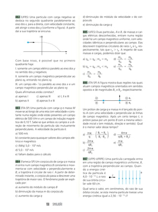 882 (UFRS) Uma partícula com carga negativa se              d) diminuição do módulo da velocidade v do cor-
desloca no segundo quadrante paralelamente ao               púsculo
eixo dos x, para a direita, com velocidade constante,       e) diminuição da carga q
até atingir o eixo dos y (conforme a figura). A partir
daí a sua trajetória se encurva.                            885 (UFES) Duas partículas, A e B, de massas e car-
                         y                                  gas elétricas desconhecidas, entram numa região
                                                            onde há um campo magnético uniforme, com velo-
                                                            cidades idênticas e perpendiculares ao campo. Elas
                                                            descrevem trajetórias circulares de raios rA e rB, res-
                                                            pectivamente, tais que rA     rB. A respeito de suas
                                                    x       massas e cargas, podemos dizer que:
                                                                                           mA        mB
                                                            a) qA qB ; mA mB           d)
Com base nisso, é possível que no primeiro                                                  qA       qB
quadrante haja:                                                                            mA        mB
                                                            b) qA qB ; mA mB           e)
I. somente um campo elétrico paralelo ao eixo dos y                                         qA       qB
no sentido dos y negativos                                      mA       mB
                                                            c)
II. somente um campo magnético perpendicular ao                 qA       qB
plano xy, entrando no plano xy
                                                            886 (ITA-SP) A figura mostra duas regiões nas quais
III. um campo elé~ ˘co paralelo ao eixo dos x e um
                                                            atuam campos magnéticos orientados em sentidos
campo magnético perpendicular ao plano xy
                                                            opostos e de magnitudes B1 e B2, respectivamente.
Quais afirmativas estão corretas?
a) apenas I           c) apenas III        e) I, II e III
                                                                                                      B1
b) apenas II          d) apenas II e III
                                                                              B              A        B2

883 (ITA-SP) Uma partícula com carga q e massa M
                                                            Um próton de carga q e massa m é lançado do pon-
move-se ao longo de uma reta com velocidade v cons-
                                                            to A com uma velocidade v perpendicular às linhas
tante numa região onde estão presentes um campo
                                                            de campo magnético. Após um certo tempo t, o
elétrico de 500 V/m e um campo de indução magné-
                                                            próton passa por um ponto B com a mesma veloci-
tica de 0,10 T. Sabe-se que ambos os campos e a di-
                                                            dade inicial v (em módulo, direção e sentido). Qual
reção de movimento da partícula são mutuamente
                                                            é o menor valor desse tempo?
perpendiculares. A velocidade da partícula é:
a) 500 m/s                                                       m     ⎛ B1 B2 ⎞                4m
                                                            a)         ⎜ B B ⎟          d)
b) constante para quaisquer valores dos campos elé-               q    ⎝ 1 2 ⎠               q (B1 B2 )
trico e magnético                                              2m                            m
                                                            b)                          e)
                  3
c) (M/q) 5,0 10 m/s                                             qB1                          qB1
                                                               2m
d) 5,0 103 m/s                                              c)
                                                               qB2
e) faltam dados para o cálculo
                                                            887 (UFPE-UFRPE) Uma partícula carregada entra
884 (Fameca-SP) Um corpúsculo de carga q e massa            em uma região de campo magnético uniforme, B,
m entra num campo magnético B constante e movi-             com a trajetória perpendicular ao campo. Quan-
menta-se com velocidade v perpendicularmente a              do a energia ciné-
B; a trajetória é circular de raio r. A partir de deter-    tica da partícula é                          B
                                                                                   ←
minado instante, o corpúsculo passa a descrever uma         4,0 10    12
                                                                         J, o raio v

trajetória de maior raio. O fenômeno pode ser expli-        de sua órbita circu-
cado por:                                                   lar vale 60 cm.
a) aumento do módulo do campo B
                                                            Qual seria o valor, em centímetros, do raio de sua
b) diminuição da massa m do corpúsculo                      órbita circular, se esta mesma partícula tivesse uma
c) aumento da carga q                                       energia cinética igual a 2,56 10 12 J?


                               150 SIMULADÃO
 