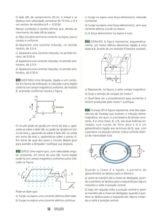 O lado AB, de comprimento 20 cm, é móvel e se          c) Surge na espira uma força eletromotriz induzida
desloca com velocidade constante de 10 m/s, e R é      constante.
um resistor de resistência R 0,50 Ω.                   d) Surge na espira uma força eletromotriz, sem que
Nessas condições é correto afirmar que, devido ao      corrente elétrica circule na espira.
movimento do lado AB da espira:                        e) A força eletromotriz na espira é nula.
a) Não circulará nenhuma corrente na espira, pois o
campo é uniforme.                                      913 (UFPel-RS) A figura representa, esquematica-
b) Aparecerá uma corrente induzida, no sentido         mente, um motor elétrico elementar, ligado a uma
horário, de 2,0 A.                                     bateria B, através de um reostato R (resistor variável).
c) Aparecerá uma corrente induzida, no sentido ho-
rário, de 0,50 A.
d) Aparecerá uma corrente induzida, no sentido anti-
horário, de 2,0 A.
e) Aparecerá uma corrente induzida, no sentido anti-
horário, de 0,50 A.
                                                                                   R
911 (UFJF-MG) Uma lâmpada, ligada a um condu-                                  B
tor em forma de retângulo, é colocada numa região
onde há um campo magnético uniforme, de módulo
                                                       a) Represente, na figura, o vetor campo magnético.
B, orientado conforme mostra a figura.
                                                       b) Qual o sentido de rotação do motor?
                y
                                                       c) Qual deve ser o procedimento para aumentar o
                D               C
                                                       binário produzido pelo motor? Justifique.
            ←
            B                       lâmpada

                A               B
                                                       914 (Vunesp-SP) A figura representa uma das expe-
                                        x              riências de Faraday que ilustram a indução eletro-
                                                       magnética, em que ε é uma bateria de tensão cons-
                                                       tante, K é uma chave, B1 e B2 são duas bobinas en-
O circuito pode ser girado em torno do eixo x, apoi-   roladas num núcleo de ferro doce e G é um
ando-se sobre o lado AB, ou pode ser girado em tor-    galvanômetro ligado aos terminais de B2 que, com
no do eixo y, apoiando-se sobre o lado AD, ou ainda    o ponteiro na posição central, indica corrente elétri-
em torno do eixo z, apoiando-se sobre o ponto A.       ca de intensidade nula.
Em torno de qual dos eixos o circuito deverá girar
para acender a lâmpada? Justifique sua resposta.

                                                         ε
912 (UFES) Uma espira gira, com velocidade angu-                         B1               B2                G

lar constante, em torno do eixo AB, numa região
onde há um campo magnético uniforme como indi-                 K
cado na figura.
        ←
        B                                              Quando a chave K é ligada, o ponteiro do
  A                                            B       galvanômetro se desloca para a direita e:
                                                       a) assim se mantém até a chave ser desligada, quan-
                                                       do o ponteiro se desloca para a esquerda por alguns
                                                       instantes e volta à posição central.
                                                R
                                                       b) logo em seguida volta à posição central e assim
Pode-se dizer que:
                                                       se mantém até a chave ser desligada, quando o pon-
a) Surge na espira uma corrente elétrica alternada.    teiro se desloca para a esquerda por alguns instan-
b) Surge na espira uma corrente elétrica contínua.     tes e volta à posição central.


                          156 SIMULADÃO
 