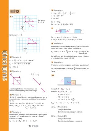 96 Alternativa e.
                        DINÂMICA                                                                              x      x0         v 0t
                                                                                                                                                  1 2
                                                                                                                                                    at
                                                                                                                                                                   1
                                                                                                                                                                     a      4
                                                                                                                                                  2                2
                                                                                                                                              2
                                                                                                              x      2         2t        4t
                       91 a)                             ←
                                                         a                                                                       2
                                                                                                              a      8 m/s
                                                                     ←
                                                                     R                      Da figura:
                                                            P                               R 3N              Se m             4 kg:
                                                                                                              FR       m a               4 8 ⇒ FR                  32 N
                                                                     ←
                                                   escala            b

                                                   1N                                                         97          ←
                                                                                                                                    ←
                                                                                                                                     a
                                                                                                                          FR                             v0    ?                      vF   0
                                                        1N

                                        →          →
                       b) Como c                   R:
                                                                                                              FR       , a⇒               9        3a ⇒ a                3 m/s
                                                                 ←             ←
                                                                 a             b                              v      v0         at ⇒ 0             v0         3 9 ⇒ v0           27 m/s


                                                                 P            ←                               98 Alternativa d.
                                                                              c
                                                                                                              Podemos considerar a inércia de um corpo como uma
                                                        escala                                                forma de “medir” a sua massa e vice-versa.
                                                        1N                                                                         FR
SIMULADÃO: RESOLUÇÃO




                                                                                                              FR   m a ⇒ m            ou m      tg ( : ângulo de
                                                                1N                                                                  a
                                                                                                                                                     inclinação).
                                                                                                              Do gráfico, a reta de maior inclinação (corpo 1) indica
                       92 Alternativa d.
                                                                                                              o corpo de maior massa (inércia).
                       FR         F12        2
                                            F2      2 F1 F2 cos 60°
                                                                                                              99 Alternativa e.
                       FR         82        92      2 8 9 0, 5
                                                                                                              O esforço será menor, pois a aceleração gravitacional
                       FR       14,7 N                                                                                                                                      1
                                                                                                              da Lua corresponde a cerca de                                   da encontrada na
                                                                                                                                                                            6
                       93 Alternativa e.                                                                      Terra.
                            F                                                              F
                            2                                                 F 2
                                                                                           2                  100
                                               F
                                                                                                                                                   1
                                                                                                                                          ←
                                         F 2                                                                                              F
                                                                                                                                                          F1,2       2
                                                                                               ←                                                                         F2,1
                                                                                               FR
                            F



                       A aceleração tem a mesma direção e o                                               ←   Corpo 1: F                  F2 ,1         m1 a
                                                                                                          a
                       mesmo sentido da força resultante. Logo:
                                                                                                              Corpo 2: F1,2                   m2 a                 ( )

                       94 Alternativa d.                                                                                         F        (m1          m 2) a
                       III – Da 2ª Lei de Newton, a aceleração sempre tem a
                                 -                                                                                               10           (4       1) a
                       mesma direção e o mesmo sentido da força resultan-                                                                                            m
                                                                                                                                 10           5 a⇒a                 2
                       te. (V)                                                                                                                                       s2
                       III – FR         m a ⇒ FR                3,0 2,0 ⇒ FR               6,0 N (V)          F1,2        F2,1           m2 a ⇒ F1,2                1 2         2N
                       III – FR         FR12       F3 ⇒ FR12             FR        F3   6,0         4,0            →
                                                                                                              a) F1,2 ⇒ Módulo: 2 N
                                                             FR12        10,0 N (V)
                                                                                                                                Direção: horizontal
                       95 Alternativa b.                                                                                        Sentido: da esquerda para a direita
                       Observando a tabela, verificamos que a velocidade                                           →
                       varia de 2 m/s a cada segundo. Logo, a 2 m/s2.                                         b) F2,1 ⇒ Módulo: 2 N
                       Como m               0,4 kg:                                                                             Direção: horizontal
                       FR       m a ⇒ FR                0,4 2 ⇒ FR                 0,8 N                                        Sentido: da direita para a esquerda


                                                                     170 RESOLUÇÃO
 