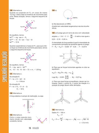 130 Alternativa a.                                                              134 a)
                       Quando se suspende em P 2 um corpo de massa
                       13,2 kg, o bloco está na iminência de movimento para
                       cima. Nessa situação, temos o seguinte esquema de
                                                                                                                                                      trajetória
                       forças:                                                                                                                   ←
                                                                                                                                                 v
                                                              N            T      Pa

                                                                                                       b) Ela descreverá um MRU.
                                          mg sen                                                       A pedra tem velocidade tangencial ao raio da circunfe-
                                                                           mg cos                      rência.
                                                         fatmáx
                                                                                                       135 a) O prego gira em torno do eixo com velocidade
                       Do equilíbrio, temos:                                                                                                     60
                                                                                                       angular              2 f          2 3               6 rad/s e raio igual a
                       fatmáx      mg sen            P2                                                                                          60
                       fatmáx      10 10 0,6                 13,2 10                                   0,25          0,10        0,35 m.
                             máx
                       fat         72 N                                                                A intensidade da força pedida é igual à intensidade da
                                                                                                       componente centrípeta da resultante agente no prego:
                       Quando suspendemos a massa em P1, para que o blo-                                                         2
                                                                                                       F      RC       mp            r   0,020 62 0,35               F         0,25 N
                       co fique na iminência de movimento para baixo, temos
                       o seguinte esquema de forças:
SIMULADÃO: RESOLUÇÃO




                                                              N
                                                                                fatmáx
                                                                                                                           0,35 m                                  0,50 2

                                          mg sen                                                                                                                   0,10 m
                                                                           mg cos

                                                         T        P1

                       Do equilíbrio, temos:
                       P1      mg sen           fatmáx                                                 b) Para que as forças horizontais agentes no rotor se
                       m1 10        10 10 0,6                     72 ⇒ m1                1,20 kg       equilibrem:
                                                                                                             2               2                       r
                                                                                                       mp        r    M0         R ⇒ M0         mp
                       131 Alternativa c.                                                                                                            R
                       Da situação II:                                                                                                   0,35
                                                                                                       Logo M0             0,020                     M0      0,07 kg
                                                                                                                                         0,10
                       F      kx ⇒ 9      k(3       2)
                                    k     9 N/cm                                                       c) Para que duas forças se equilibrem, devem ser co-
                                                                                                       lineares. Assim, o ponto D0, o centro de rotação e a
                       Da situação III:
                                                                                                       posição do prego devem estar alinhados.
                       F      kx ⇒ P2      9 (4              2)
                                    P2     18 N

                       132 Alternativa a.                                                                                   P                                         P
                       A força elástica é sempre de restituição, ou seja:
                                                                                                                             C                                           C
                                                                                                                                                                          DO
                                                                                                                            DO
                                                                                 ←
                                                                                  g
                                                ←
                                                v                          ←
                                                                           Fc

                                                                                                       136 Alternativa a.
                                                                       ←
                                                                       P                               Dados: R             100 m
                       133 Alternativa b.                                                                            Fcp        P
                       Como o corpo executa movi-                                              ←
                                                                                               a                           mv2
                       mento circular com velocidade                                               ←   Fcp       P⇒                      mg ⇒ v           Rg ⇒ v                100 10
                                                                                           ←       v                        R
                       constante, temos:                                                   R
                                                                                                                                                                      v        31,6 m/s


                                                                       176 RESOLUÇÃO
 