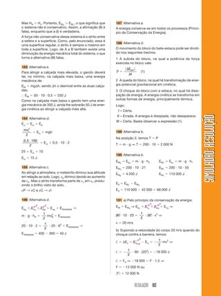 Mas HA Hc. Portanto, EMA EMc, o que significa que              187 Alternativa a.
o sistema não é conservativo. Assim, a afirmação (II) é        A energia conserva-se em todos os processos (Princí-
falsa, enquanto que a (I) é verdadeira.                        pio da Conservação da Energia).
A força não conservativa desse sistema é o atrito entre
a esfera e a superfície. Como, pelo enunciado, essa é
                                                               188 Alternativa d.
uma superfície regular, o atrito é sempre o mesmo em
toda a superfície. Logo, de A a B também existe uma            O movimento do bloco do bate-estaca pode ser dividi-
diminuição da energia mecânica total do sistema, o que         do nos seguintes trechos:
torna a alternativa (III) falsa.                               1 A subida do bloco, na qual a potência da força
                                                               exercida no bloco vale:
183 Alternativa e.
                                                                            Epot
Para atingir a calçada mais elevada, o garoto deverá           P                             (1)
                                                                               t
ter, no mínimo, na calçada mais baixa, uma energia
mecânica de:                                                   2 A queda do bloco, na qual há transformação de ener-
EM mg h, sendo h o desnível entre as duas calça-               gia potencial gravitacional em cinética.
das.                                                           3 O choque do bloco com a estaca, no qual há dissi-
  EM         50 10 0,5                  250 J                  pação de energia. A energia cinética se transforma em
Como na calçada mais baixa o garoto tem uma ener-              outras formas de energia, principalmente térmica.
gia mecânica de 300 J, ainda lhe sobrarão 50 J de ener-        Logo:
gia cinética ao atingir a calçada mais alta.                       I – Certa.




                                                                                                                                            SIMULADÃO: RESOLUÇÃO
                                                                II – Errada. A energia é dissipada, não desaparece.
184 Alternativa d.
                                                               III – Certa. Basta observar a expressão (1).
Eci       Ecf        Ep
 mvi2
                 Ec f      mgh                                 189 Alternativa b.
      2
                                                               Na posição 2, temos T                           P
 0,5 100
                          E cf    0,5 10 2
    2                                                          T      m g⇒T                      200 10               2 000 N

25        E cf       10
                                                               190 Alternativa b.
Ecf       15 J
                                                               EM3      E p3         m g h3                          EM 1   E p1   m g h1
185 Alternativa c.                                             EM 3     200 10 21                                    EM 1   200 10 55
Ao atingir a atmosfera, o meteorito diminui sua altitude       EM 3     4 200 J                                      EM 1   110 000 J
em relação ao solo. Logo, p diminui devido ao aumento
de c. Mas o atrito transforma parte de c em t, produ-
                                                               Ed      E M1         E M3
zindo o brilho visto do solo.
 P→ Ce C→ t                                                    Ed      110 000               42 000             68 000 J

186 Alternativa d.                                             191 a) Pelo princípio da conservação da energia:
                                                                                                          0          0
                 0         0
E pA      E cA          E pB     E cB    Edissipada →          EM      E MA ⇒ E p c                E cc       E pA       E cA ⇒

                          1                                                                  1
m g hA                        2
                            mvB         Edissipada             90 10 20                              90 v2 ⇒
                          2                                                                  2
                           1                                   v      20 m/s
20 10 2                           20 62         Edissipada →
                           2
                                                               b) Supondo a velocidade do corpo 20 m/s quando do
Edissipada           400         360     40 J                  choque contra a barreira, temos:
                                                                                         0
                                                                                                                   1
                                                               †       Ec          Ecfinal         E ci              mv2 ⇒
                                                                                                                   2
                                                                         1
                                                               †                    90 (202)                   18 000 J
                                                                         2
                                                               †      Fd ⇒          18 000                F 1,5 ⇒
                                                               F        12 000 N ou
                                                               F       12 000 N


                                                                                    RESOLUÇÃO 183
 