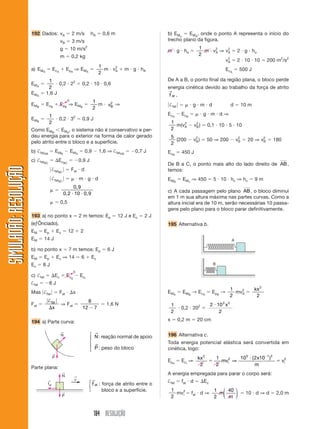 192 Dados: vA                     2 m/s          hA       0,6 m                      b) EMo    EMA, onde o ponto A representa o início do
                                              vB         3 m/s                                              trecho plano da figura.
                                              g          10 m/s2                                            m g ho
                                                                                                                                    1    2    2
                                                                                                                                      m vA ⇒ vA               2 g ho
                                              m          0,2 kg                                                                     2
                                                                                                                                              2
                                                                                                                                             vA               2 10 10            200 m2/s2
                                                                                1    2
                       a) EMA           EcA          E p A ⇒ EM A                 m vA         m g hA                                                 Ec A     500 J
                                                                                2
                                  1                                                                         De A a B, o ponto final da região plana, o bloco perde
                       EM A            0,2 22                    0,2 10 0,6
                                  2                                                                         energia cinética devido ao trabalho da força de atrito
                                                                                                            →
                       EM A      1,6 J                                                                      f at    .
                                                     0                     1
                       EM B      E cB         E pB ⇒ E M B                   m      v2 ⇒
                                                                                     B                       †fat              g m d                      d        10 m
                                                                           2
                                1                                                                           EcA         Ec B            g m d⇒
                       EM B         0,2 32 0,9 J
                                2                                                                               1    2            2
                                                                                                                  m(vA           vB )     0,1 10 5 10
                       Como EMB EMA, o sistema não é conservativo e per-                                        2
                       deu energia para o exterior na forma de calor gerado                                     5                 2                            2           2
                       pelo atrito entre o bloco e a superfície.                                                  (200           vB )     50 ⇒ 200            vB     20 ⇒ vB       180
                                                                                                                2
                       b) †fatAB            E MB         EMA         0,9        1,6 ⇒ †fatAB      0,7 J     EcB         450 J
                       c) †fatBC             EcBC               0,9 J
                                                                                                            De B a C, o ponto mais alto do lado direito de AB ,
SIMULADÃO: RESOLUÇÃO




                                        †fatBC           Fat d                                              temos:
                                        †fatBC                  m g d                                       EM B        EMc ⇒ 450             5 10 hc ⇒ hc                9m
                                                       0,9
                                                   0,2 10 0,9                                               c) A cada passagem pelo plano AB , o bloco diminui
                                                                                                            em 1 m sua altura máxima nas partes curvas. Como a
                                              0,5                                                           altura inicial era de 10 m, serão necessárias 10 passa-
                                                                                                            gens pelo plano para o bloco parar definitivamente.
                       193 a) no ponto x                        2 m temos: Ep            12 J e Ec    2J
                       (eƒÕnciado).                                                                         195 Alternativa b.
                       EM     Ep            Ec        12        2
                       EM     14 J                                                                                                                        A

                       b) no ponto x                  7 m temos: Ep                 6J
                       EM     Ep            Ec ⇒ 14              6         Ec
                       Ec     8J                                                                                                              B

                                                            0
                       c) †fat           Ec          E cg       Ec i
                       †fat        8J
                                                                                                                                                          1   2           kx 2
                       Mas †fat               Fat           x                                               EM A        E MB → Ec A          E pB →         mvA
                                                                                                                                                          2                2
                                   † fat                               8
                       Fat                    ⇒ Fat                                1,6 N                        1                            2 10 3 x 2
                                      x                          12         7                                           0,2 202
                                                                                                                2                               2

                       194 a) Parte curva:                                                                  x       0,2 m          20 cm

                                              ←
                                              N                        ⎧ →                                  196 Alternativa c.
                                                                       ⎪ N : reação normal de apoio
                                                                       ⎨ →                                  Toda energia potencial elástica será convertida em
                                                                       ⎪ P : peso do bloco
                                                                       ⎩                                    cinética, logo:
                                        ←
                                        P                                                                                          kx 2           1        103 ( 2x10 1 )2
                                                                                                            E pe        Ec i ⇒                      mvi2 ⇒                               vi2
                                                                                                                                    2             2              m
                       Parte plana:
                                                 ←
                                                 N
                                                                                                            A energia empregada para parar o corpo será:
                                                            ←
                                                            v
                                  ←                                    ⎧→                                   †fat        fat d           Ec
                                  fat
                                                                       ⎨ f at   : força de atrito entre o
                                                                       ⎩          bloco e a superfície.         1                             1 ⎛ 40 ⎞
                                                 ←                                                                mv2
                                                                                                                    i          fat d ⇒         m⎜    ⎟              10 d ⇒ d        2,0 m
                                                 P                                                              2                             2 ⎝ m ⎠


                                                                           184 RESOLUÇÃO
 