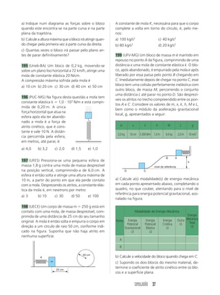 a) Indique num diagrama as forças sobre o bloco            A constante de mola K, necessária para que o corpo
quando este encontra-se na parte curva e na parte          complete a volta em torno do círculo, é, pelo me-
plana da trajetória.                                       nos:
b) Calcule a altura máxima que o bloco irá atingir quan-   a) 100 kg/s2                              c) 40 kg/s2
do chegar pela primeira vez à parte curva da direita.      b) 80 kg/s2                               d) 20 kg/s2
c) Quantas vezes o bloco irá passar pelo plano an-
tes de parar definitivamente?                              199 (UFV-MG) Um bloco de massa m é mantido em
                                                           repouso no ponto A da figura, comprimindo de uma
195 (Uneb-BA) Um bloco de 0,2 kg, movendo-se               distância x uma mola de constante elástica k. O blo-
sobre um plano liso horizontal a 72 km/h, atinge uma       co, após abandonado, é empurrado pela mola e após
mola de constante elástica 20 N/cm.                        liberado por essa passa pelo ponto B chegando em
A compressão máxima sofrida pela mola é                    C. Imediatamente depois de chegar no ponto C, esse
a) 10 cm b) 20 cm c) 30 cm d) 40 cm e) 50 cm               bloco tem uma colisão perfeitamente inelástica com
                                                           outro bloco, de massa M, percorrendo o conjunto
                                                           uma distância L até parar no ponto D. São desprezí-
196 (PUC-MG) Na figura desta questão a mola tem
                                                           veis os atritos no trecho compreendido entre os pon-
constante elástica k 1,0 103 N/m e está compri-
                                                           tos A e C. Considere os valores de m, x, k, h, M e L,
mida de 0,20 m. A única
                                                           bem como o módulo da aceleração gravitacional
força horizontal que atua na
                                                           local, g, apresentados a seguir:
esfera após ela ter abando-
nado a mola é a força de
atrito cinético, que é cons-                                  m            x         k           h           M          L         g
tante e vale 10 N. A distân-
                                                            2,0 kg       10 cm 3 200 N/m 1,0 m           4,0 kg       2,0 m   10 m/s2
cia percorrida pela esfera,
em metros, até parar, é:
a) 4,0     b) 3,2       c) 2,0   d) 1,5      e) 1,0

                                                                                                         B        A
197 (UFES) Pressiona-se uma pequena esfera de                                                                                 h
massa 1,8 g contra uma mola de massa desprezível                                            nível de referência
na posição vertical, comprimindo-a de 6,0 cm. A                      D               C
esfera é então solta e atinge uma altura máxima de
10 m, a partir do ponto em que ela perde contato           a) Calcule a(s) modalidade(s) de energia mecânica
com a mola. Desprezando os atritos, a constante elás-      em cada ponto apresentado abaixo, completando o
tica da mola é, em newtrons por metro:                     quadro, no que couber, atentando para o nível de
                                                           referência para energia potencial gravitacional, assi-
a) 3       b) 10        c) 30    d) 50       e) 100
                                                           nalado na figura.

198 (UECE) Um corpo de massa m 250 g está em
contato com uma mola, de massa desprezível, com-                               Modalidade de Energia Mecânica
primida de uma distância de 25 cm do seu tamanho                                                                             Energia
                                                                       Energia        Energia          Energia        Outra Mecânica
original. A mola é então solta e empurra o corpo em        Ponto
                                                                      Potencial      Potencial         Cinética        (J)    Total
direção a um círculo de raio 50 cm, conforme indi-                   Gravitacional    Elástica            (J)                  (J)
cado na figura. Suponha que não haja atrito em                            (J)            (J)
nenhuma superfície.
                                                             A

                                                             B

                                          50 cm
            K                                              b) Calcule a velocidade do bloco quando chega em C.
                    m
                                                           c) Supondo os dois blocos do mesmo material, de-
                        25 cm
                                                           termine o coeficiente de atrito cinético entre os blo-
                                                           cos e a superfície plana.


                                                                               SIMULADÃO 37
 