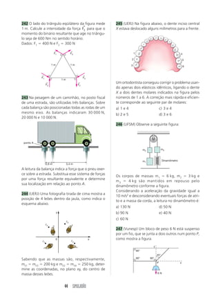 242 O lado do triângulo eqüilátero da figura mede                    245 (UERJ) Na figura abaixo, o dente inciso central
                                    →
1 m. Calcule a intensidade da força F3 para que o                    X estava deslocado alguns milímetros para a frente.
momento do binário resultante que age no triângu-
lo seja de 600 Nm no sentido horário.
Dados: F1 400 N e F2 300 N
                             ←                 ←
                             F1                F3                                   1                                        4

                                                                                2                                                5
                          1m                   1m                               3                                                6


            ←                                               ←
            F1                                              F3
                                      1m
                    ←
                    F2
                                                       ←
                                                       F2
                                                                     Um ortodontista conseguiu corrigir o problema usan-
                                                                     do apenas dois elásticos idênticos, ligando o dente
                                                                     X a dois dentes molares indicados na figura pelos
243 Na pesagem de um caminhão, no posto fiscal                       números de 1 a 6. A correção mais rápida e eficien-
de uma estrada, são utilizadas três balanças. Sobre                  te corresponde ao seguinte par de molares:
cada balança são posicionadas todas as rodas de um                   a) 1 e 4                                c) 3 e 4
mesmo eixo. As balanças indicaram 30 000 N,
                                                                     b) 2 e 5                                d) 3 e 6
20 000 N e 10 000 N.
                                                                     246 (UFSM) Observe a seguinte figura:



 ponto A

            30 000       20 000                             10 000                            m2               m3



                                                                                              m1               Dinamômetro
                    0,9 m                  3,4 m
A leitura da balança indica a força que o pneu exer-
ce sobre a estrada. Substitua esse sistema de forças
                                                                     Os corpos de massas m 1         6 kg, m2   3 kg e
por uma força resultante equivalente e determine
                                                                     m3      4 kg são mantidos em repouso pelo
sua localização em relação ao ponto A.
                                                                     dinamômetro conforme a figura.
                                                                     Considerando a aceleração da gravidade igual a
244 (UERJ) Uma fotografia tirada de cima mostra a
                                                                     10 m/s2 e desconsiderando eventuais forças de atri-
posição de 4 leões dentro da jaula, como indica o
                                                                     to e a massa da corda, a leitura no dinamômetro é:
esquema abaixo.
                                                                     a) 130 N                                d) 50 N
                                  y                                  b) 90 N                                 e) 40 N
                                                                     c) 60 N
                                           3
                    2
                                                                     247 (Vunesp) Um bloco de peso 6 N está suspenso
                                                                     por um fio, que se junta a dois outros num ponto P,
                                  0                              x   como mostra a figura.
                1                                  4

                                                                                                     y
                                                                                        90°
                                                                                                         45°
Sabendo que as massas são, respectivamente,                                             90°        90°
                                                                                                         P                   x
m 1 m 3 200 kg e m 2 m 4 250 kg, deter-
mine as coordenadas, no plano xy, do centro de
massa desses leões.                                                                                      6N




                                       44 SIMULADÃO
 