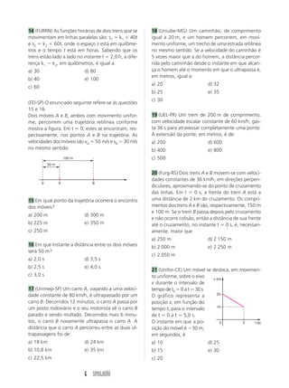 14 (FURRN) As funções horárias de dois trens que se    18 (Uniube-MG) Um caminhão, de comprimento
movimentam em linhas paralelas são: s1 k1 40t          igual a 20 m, e um homem percorrem, em movi-
e s2 k2 60t, onde o espaço s está em quilôme-          mento uniforme, um trecho de uma estrada retilínea
tros e o tempo t está em horas. Sabendo que os         no mesmo sentido. Se a velocidade do caminhão é
trens estão lado a lado no instante t 2,0 h, a dife-   5 vezes maior que a do homem, a distância percor-
rença k1 k2, em quilômetros, é igual a:                rida pelo caminhão desde o instante em que alcan-
a) 30                          d) 80                   ça o homem até o momento em que o ultrapassa é,
                                                       em metros, igual a:
b) 40                          e) 100
                                                       a) 20                      d) 32
c) 60
                                                       b) 25                      e) 35
                                                       c) 30
(FEI-SP) O enunciado seguinte refere-se às questões
15 e 16.
Dois móveis A e B, ambos com movimento unifor-         19 (UEL-PR) Um trem de 200 m de comprimento,
me, percorrem uma trajetória retilínea conforme        com velocidade escalar constante de 60 km/h, gas-
mostra a figura. Em t 0, estes se encontram, res-      ta 36 s para atravessar completamente uma ponte.
pectivamente, nos pontos A e B na trajetória. As       A extensão da ponte, em metros, é de:
velocidades dos móveis são vA 50 m/s e vB 30 m/s       a) 200                     d) 600
no mesmo sentido.                                      b) 400                     e) 800
                       150 m                           c) 500
            50 m

                                                       20 (Furg-RS) Dois trens A e B movem-se com veloci-
                                                       dades constantes de 36 km/h, em direções perpen-
        0          A              B
                                                       diculares, aproximando-se do ponto de cruzamento
                                                       das linhas. Em t     0 s, a frente do trem A está a
15 Em qual ponto da trajetória ocorrerá o encontro     uma distância de 2 km do cruzamento. Os compri-
dos móveis?                                            mentos dos trens A e B são, respectivamente, 150 m
                                                       e 100 m. Se o trem B passa depois pelo cruzamento
a) 200 m                       d) 300 m
                                                       e não ocorre colisão, então a distância de sua frente
b) 225 m                       e) 350 m                até o cruzamento, no instante t 0 s, é, necessari-
c) 250 m                                               amente, maior que
                                                       a) 250 m                   d) 2 150 m
16 Em que instante a distância entre os dois móveis    b) 2 000 m                 e) 2 250 m
será 50 m?
                                                       c) 2 050 m
a) 2,0 s                       d) 3,5 s
b) 2,5 s                       e) 4,0 s
                                                       21 (Unifor-CE) Um móvel se desloca, em movimen-
c) 3,0 s                                               to uniforme, sobre o eixo  x (m)
                                                       x durante o intervalo de
17 (Unimep-SP) Um carro A, viajando a uma veloci-      tempo de t0 0 a t 30 s.
dade constante de 80 km/h, é ultrapassado por um                                    20
                                                       O gráfico representa a
carro B. Decorridos 12 minutos, o carro A passa por    posição x, em função do
um posto rodoviário e o seu motorista vê o carro B                                  10
                                                       tempo t, para o intervalo
parado e sendo multado. Decorridos mais 6 minu-        de t 0 a t 5,0 s.
tos, o carro B novamente ultrapassa o carro A. A       O instante em que a po-        0        5   t (s)
distância que o carro A percorreu entre as duas ul-    sição do móvel é 30 m,
trapassagens foi de:                                   em segundos, é
a) 18 km                       d) 24 km                a) 10                      d) 25
b) 10,8 km                     e) 35 km                b) 15                      e) 30
c) 22,5 km                                             c) 20


                               6 SIMULADÃO
 