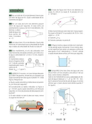 312 O tubo da figura tem 50 cm de diâmetro na
 HIDRODINÂMICA                                          seção A e 40 cm na seção B. A pressão em A é
                                                        2 105 N/m2.
307 Por um tubo de 10 cm de diâmetro interno pas-
sam 80 de água em 4 s. Qual a velocidade de es-                                                      vB
coamento da água?
                                                                                             B
                                                                           vA
                                                                                                          3m
                                                                    A
308 Por um tubo de 0,4 m de diâmetro passam
200 de água por segundo. O tubo sofre um
estreitamento e passa a ter 0,3 m de diâmetro. De-
termine a veloci-
                                                        O óleo transmitido por este tubo tem massa especí-
dade da água nas água
                                                        fica igual a 0,8 g/cm3 e sua vazão é de 70 /s. Con-
duas partes do
                                                        sidere       3,14.
tubo. Considere
     3.                                                 a) Calcule vA e vB.
                                                        b) Calcule a pressão no ponto B.
309 Um tubo A tem 10 cm de diâmetro. Qual o diâ-
metro de um tubo B para que a velocidade do fluido      313 A figura mostra a água contida num reservató-
seja o dobro da velocidade do fluido no tubo A?         rio de grande seção transversal. Cinco metros abai-
                                                        xo da superfície livre existe um pequeno orifício de
310 Dois manômetros, A e B, são colocados num           área igual a 3 cm2. Admitindo g 10 m/s2, calcule
tubo horizontal, de seções variáveis, por onde circu-   a vazão através desse orifício, em litros por segundo.
la água à velocidade de 1,2 m/s e 1,5 m/s, respecti-
vamente.
O manômetro coloca-
do em A registra 24 N/                                                                       5m
                            A
cm2. Calcule a pressão                       B

registrada pelo manô-
metro em B.
(Dado: dágua 1 g/cm3.)
                                                        314 (Unipa-MG) Uma lata cheia de água até uma
311 (UFPA) Em 5 minutos, um carro-tanque descarre-      altura H tem um furo situado a uma altura Y de sua
ga 5 000 de gasolina, através de um mangote cuja        base, como mostra o desenho.
seção transversal tem área igual a 0,00267 m2. (Vide    Sabe-se da hidrodinâmica que a velocidade de dis-
figura.) Pergunta-se:                                   paro da água é dada por v      2 g (H Y) . Sen-
                                                        do X o alcance horizontal do jato de água, é correto
a) Qual a vazão volumétrica média desse escoamen-
                                                        afirmar que o maior alcance será obtido quando Y
to, em litros por segundo?
                                                        for igual a:
b) Considerando os dados indicados na figura e
g 10 m/s2, qual a vazão volumétrica, em litros por
segundo, no início do processo de descarga do com-
bustível?
c) O valor obtido no item b deve ser maior, menor
ou igual ao do item a?                                          y                        y

            ----
          3m
                                                                                                 y



                                                                                   3                      15
                                                        a) H                    c)   H               e)      H
                                                                                   4                      16
                                                             1                     7
                                                        b)     H                d)   H
                                                             2                     8


                                                                        SIMULADÃO 55
 