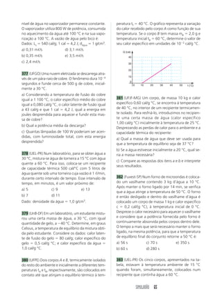 nível de água no vaporizador permanece constante.        peratura tf 40 °C. O gráfico representa a variação
O vaporizador utiliza 800 W de potência, consumida       do calor recebido pelo corpo A como função de sua
no aquecimento da água até 100 °C e na sua vapo-         temperatura. Se o corpo B tem massa mB 2,0 g e
rização a 100 °C. A vazão de água pelo bico é:           temperatura inicial tB 60 °C, determine o valor de
Dados: Lv 540 cal/g; 1 cal 4,2 J; dágua 1 g/cm3.         seu calor específico em unidades de 10 2 cal/g °C.
a) 0,31 m /s               d) 3,1 m /s
                                                             Q (cal)
b) 0,35 m /s               e) 3,5 m /s                             40
c) 2,4 m /s                                                        30

                                                                   20
377 (UFGO) Uma nuvem eletrizada se descarrega atra-
                                                                   10
vés de um pára-raio de cobre. O fenômeno dura 10 4
                                                                    0
segundos e funde cerca de 500 g de cobre, inicial-                      0     10     20       30   40     50   t (°C)
mente a 30 °C.
a) Considerando a temperatura de fusão do cobre
igual a 1 100 °C, o calor específico médio do cobre      381 (UFJF-MG) Um corpo, de massa 10 kg e calor
igual a 0,080 cal/g °C, o calor latente de fusão igual   específico 0,60 cal/g °C, se encontra à temperatura
a 43 cal/g e que 1 cal      4,2 J, qual a energia em     de 40 °C, no interior de um recipiente termicamen-
joules desprendida para aquecer e fundir esta mas-       te isolado. Para resfriá-lo, introduzimos no recipien-
sa de cobre?                                             te uma certa massa de água (calor específico
                                                         1,00 cal/g °C) inicialmente à temperatura de 25 °C.
b) Qual a potência média da descarga?
                                                         Desprezando as perdas de calor para o ambiente e a
c) Quantas lâmpadas de 100 W poderiam ser acen-          capacidade térmica do recipiente:
didas, com luminosidade total, com esta energia
                                                         a) Qual a massa de água que deve ser usada para
desprendida?
                                                         que a temperatura de equilíbrio seja de 37 °C?
                                                         b) Se a água estivesse inicialmente a 20 °C, qual se-
378 (UEL-PR) Num laboratório, para se obter água a       ria a massa necessária?
30 °C, mistura-se água de torneira a 15 °C com água
                                                         c) Compare as respostas dos itens a e b e interprete
quente a 60 °C. Para isso, coloca-se um recipiente
                                                         seus resultados.
de capacidade térmica 500 cal/°C com 5 litros de
água quente sob uma torneira cuja vazão é 1 /min,
durante certo intervalo de tempo. Esse intervalo de      382 (Fuvest-SP) Num forno de microondas é coloca-
tempo, em minutos, é um valor próximo de:                do um vasilhame contendo 3 kg d’água a 10 °C.
                                                         Após manter o forno ligado por 14 min, se verifica
a) 5               c) 9               e) 13
                                                         que a água atinge a temperatura de 50 °C. O forno
b) 7               d) 11                                 é então desligado e dentro do vasilhame d’água é
Dado: densidade da água       1,0 g/cm3.                 colocado um corpo de massa 1 kg e calor específico
                                                         c    0,2 cal/(g °C), à temperatura inicial de 0 °C.
379 (UnB-DF) Em um laboratório, um estudante mistu-      Despreze o calor necessário para aquecer o vasilhame
rou uma certa massa de água, a 30 °C, com igual          e considere que a potência fornecida pelo forno é
quantidade de gelo, a 40 °C. Determine, em graus         continuamente absorvida pelos corpos dentro dele.
Celsius, a temperatura de equilíbrio da mistura obti-    O tempo a mais que será necessário manter o forno
da pelo estudante. Considere os dados: calor laten-      ligado, na mesma potência, para que a temperatura
te de fusão do gelo 80 cal/g; calor específico do        de equilíbrio final do conjunto retorne a 50 °C é:
gelo     0,5 cal/g °C; e calor específico da água        a) 56 s                   c) 70 s              e) 350 s
1,0 cal/g °C.                                            b) 60 s                   d) 280 s

380 (UFPE) Dois corpos A e B, termicamente isolados      383 (UEL-PR) Os cinco corpos, apresentados na ta-
do resto do ambiente e inicialmente a diferentes tem-    bela, estavam à temperatura ambiente de 15 °C
peraturas tA e tB, respectivamente, são colocados em     quando foram, simultaneamente, colocados num
contato até que atinjam o equilíbrio térmico à tem-      recipiente que continha água a 60 °C.


                                                                            SIMULADÃO 65
 
