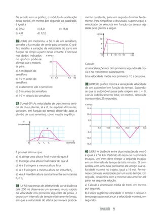 De acordo com o gráfico, o módulo da aceleração                           mente constante, para em seguida diminuir lenta-
desse corpo, em metros por segundo ao quadrado,                           mente. Para simplificar a discussão, suponha que a
é igual a                                                                 velocidade do velocista em função do tempo seja
a) 0,50            c) 8,0                         e) 16,0                 dada pelo gráfico a seguir.
b) 4,0             d) 12,0                                                           v (m/s)

                                                                                         12
36(UEPA) Um motorista, a 50 m de um semáforo,
                                                                                            8
percebe a luz mudar de verde para amarelo. O grá-
fico mostra a variação da velocidade do carro em                                            4
função do tempo a partir desse instante. Com base
nos dados indicados     V (m/s)                                                             0   2      6   10 14 18          v (s)

no gráfico pode-se
                            20
afirmar que o motoris-                                                    Calcule:
ta pára:
                                                                          a) as acelerações nos dois primeiros segundos da pro-
a) 5 m depois do                                                          va e no movimento subseqüente.
semáforo
                                        0   0,5             5,0   t (s)
                                                                          b) a velocidade média nos primeiros 10 s de prova.
b) 10 m antes do
semáforo
                                                                          39 (UFPE) O gráfico mostra a variação da velocidade
c) exatamente sob o semáforo                                              de um automóvel em função do tempo. Supondo-
d) 5 m antes do semáforo                                                  se que o automóvel passe pela origem em t        0,
e) 10 m depois do semáforo                                                calcule o deslocamento total, em metros, depois de
                                                                          transcorridos 25 segundos.
37 (Fuvest-SP) As velocidades de crescimento verti-                       v (m/s)
cal de duas plantas, A e B, de espécies diferentes,                         15,0
variaram, em função do tempo decorrido após o
plantio de suas sementes, como mostra o gráfico.                            10,0


                                                                             5,0
       V
  (cm/semana)
                                                                               0
                               B                                                      5,0       10,0        15,0      20,0           25,0   t (s)

                                                                             5,0

                        A
                                                                            10,0

           0       t0     t1       t2                  t (semana)
                                                                            15,0



É possível afirmar que:                                                   40 (UERJ) A distância entre duas estações de metrô
                                                                          é igual a 2,52 km. Partindo do repouso na primeira
a) A atinge uma altura final maior do que B
                                                                          estação, um trem deve chegar à segunda estação
b) B atinge uma altura final maior do que A                               em um intervalo de tempo de três minutos. O trem
c) A e B atingem a mesma altura final                                     acelera com uma taxa constante até atingir sua ve-
d) A e B atingem a mesma altura no instante t0                            locidade máxima no trajeto, igual a 16 m/s. Perma-
e) A e B mantêm altura constante entre os instantes                       nece com essa velocidade por um certo tempo. Em
t1 e t 2                                                                  seguida, desacelera com a mesma taxa anterior até
                                                                          parar na segunda estação.
38 (UFRJ) Nas provas de atletismo de curta distância                      a) Calcule a velocidade média do trem, em metros
(até 200 m) observa-se um aumento muito rápido                            por segundo.
da velocidade nos primeiros segundos da prova, e                          b) Esboce o gráfico velocidade tempo e calcule o
depois um intervalo de tempo relativamente longo,                         tempo gasto para alcançar a velocidade máxima, em
em que a velocidade do atleta permanece pratica-                          segundos.


                                                                                         SIMULADÃO 9
 